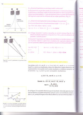 108
b) ¿El punto B pertenece a una línea nodalo antinodal?
En el punto B no se percibe sonido,la interferencia es ciestructiva. Este pu--
to pertenece a una línea nodal, en particular podemos decir que pertene::
a la primera línea nodal (n = 1) por ser elprimer mínimo a partir de la meda'.-:
del segmento que une los emisores de las ondas (parlantes). (Fig.2l )
c) ¿Determine la longitud de onda emitida por los parlantes?
En el punto B pertenece a la primera línea nodal- Ax - tn ]1.1,
ax = P,B - PrB = 9,0 m - 8,0 m = 1,0 m
Ax=(n-1).I = 1,0m=(1 *l i = l,= 2,Om
d) Al llegar al punto C vuelve a escuchar un sonido intenso (Fig.22). S ¿
distancia desde elparlante 2 alpunto C es l0m ¿cuáles la distancia ::
parlante 1 a dicho puntoT
En el punto c se produce un máximo de interferencia (sonido intenso) y ::r
ser el primer máximo a partir de la mediatriz del segmento determin¿::
por los parlantes, sabemos que pertenece a la primera línea antinodal.
Fig.21 El punto B pertenece a la primera línea nodal.
Fig.22 El
a ntinodal.
punto C pertenece a la primera línea
A.se
Fig. 23 La amplitud resultante se puede obtener
sur'-rando vectorialmente las amplitudes de las on-
:as que interfieren, siendo $ el ángulo entre los vec-
:ores.
Ax=P,C-PrC
n=1
)"=2,0m
Ax=n.1"
= P,C-P,C=n.1" =>
P,C- 10m= 1 .2,0m = P,C= 12m
Las ondas y,(x,t) = A,. sen (K. x - ro . t) e y, (x,t) = 4, . sen (K. x - cü . t + O) tiere
igual K y r,l, pero sus amplitudes y fases son diferentes. Según el principio e
superposición, la ecuación de la onda resultante se obtiene sumando las
ecuaciones 3 yn = y., (x,t) + y, (x,t). La ecuación resultante es:
y* (x,t) = An. sen (K. x - o.t + 0)
siendo4=@y
tan0= A''sen0
A, + Ar.cos S
En la figura 23 se puede observar que el resultado obtenido para ra ampri-
tud resultante, se puede interpretar como la suma vectoriaf de las amplitu-
des A, y A,, siendo el ángulo entre ellas la diferencia de fase entre las ondas "o'.
A.cos$
 
