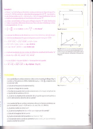 109
Ejemplo 5
-cs focos 1 y 2 de la figura 24 emiten ondas armónicas en fase de igual fre-
:uencia (f = 50 Hz), siendo la velocidad de propagación 20
f. t-as amplitu-
:es de dichas ondas son A, = 4,0 cm y Ar= 3,0 cm respectivamente. Calcule
a amplitud correspondiente al movimiento del punto "P".
-as ondas son emitidas en fase, pero al llegar al punto "P" están desfasadas
: cr haber recorridos diferéntes distancias. Para calcular el desfasaje utiliza-
-os la expresión 0 = K.Ax.
. - lf
=
20
= 1-=0.40m D K=
2:n
= K=Srsm-'.-f_50-'v_v,|vlll)l
1,2m
F,
r.--
¡
F,
I
Fig.24 Ejemplo s
1tI
10,s0
m
I
::,a calcular la diferencia de distancias recorridas debemos calcular en pri-
-:r término la distancia FrP que es la hipotenusa del triángulo F]F"P:
+ 0,502
= FrP = 1,3 m
-,= FrP- F,P= 1,3 m- 1,2m > Ax=0110m
: =K.Ax=5nm-'.0,10m + 0=0,50nrad
amplitud resultante de dos ondas de diferente amplitud desfasadas "$"
-=:alcula: Rr=ffi
-: no cos (0,-5fu) = 0 y sen (0,50n) = 1 la ecuación nos queda:
,. = ,'T', .r.
4' = 6,0' + 3,0' 9 A, = 5r0 cm (Fig.25)
Una cuerda fija en ambos extremos vibra como muestra el dibujo (F¡9. 1)
cuando su frecuencia es 40H2. Sabiendo que p = 4,0 # y soporta una
tensión de 1,6N.
a) Calcule la frecuencia fundamental (fJ.
b)Calcule el largo de la cuerda.
c) Escriba la ecuación de la onda estacionaria si la mayor amplitud de
un punto de la cuerda es 3,0 cm.
d) ¿Cuál es la amplitud de oscilación de un punto que se encuentra a
0,20 m delextremo derecho de la cuerda?
Una cuerda de fija en ambos extremos vibra en el tercer armónico se-
gún la ecuación: Y (x,t) = 0,20 sen (n . x) . cos (1 0n . t). (M.K.S.)
a) ¿Cuántos nodos se observan?
b) ¿Cuál es la amplitud de las ondas que viajan por la cuerda?
c)Calcule la longitud de la cuerda.
d)¿Cuál es la tensión de la cuerda si su masa es i 89?
e) Si la tensión de la cuerda se aumenta nueve veces ¿en que armónico
pasará a oscilar la cuerda?
Fig.25 Podemos ver que la amplitud resultante re-
presenta la suma vectorial de las amplitudes A, y A, .
Como el ángulo de desfasaje es recto (0,50n rad), la
A. se puede obtener utilizando el Teorema de
Pitágoras
Fig. 1 Problema 1
F
TF
f'-
&d¡ry¡r-
 