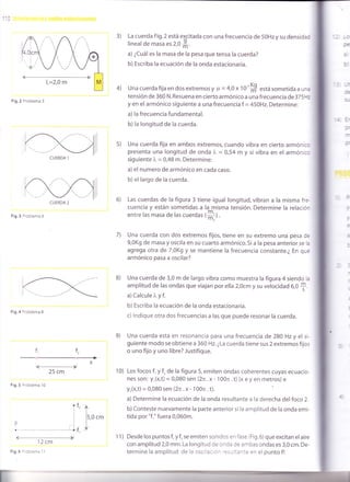110
4)
3e
z
3)
=-
3.s)
La cuerda Fig.2 está e{citada con una frecuencia de 5OHz y su densidad
linealde masa es 2,0 *.
a) ¿Cuál es la masa de la pesa que tensa la cuerda?
b) Escriba la ecuación de la onda estacionaria.
Una cuerda fija en dos extremosy p = 4,0 x 1O''S está sometida a una
tensión de 360 N. Resuena en cierto armónico a una frecuencia de375Ftr
y en el armónico siguiente a una frecuencia f = 45}Hz.Determine:
a) la frecuencia fundamental.
b) la longitud de la cuerda.
Una cuerda fija en ambos extremos, cuando vibra en cierto armónico
presenta una longitud de onda )" = 0,54 m y si vibra en el armónico
siguiente l, = 0,48 m. Determine:
a) el numero de armónico en cada caso.
b)el largo de la cuerda.
Las cuerdas de la figura 3 tiene igual longitud, vibran a la misma fre
cuencia y están somet¡das a la misma tensión. Determine la relación
entre las masa de las cuerdas ,--J
Una cuerda con dos extremos fijos, tiene en su extremo una pesa de
9,0K9 de masa y oscila en su cuarto armónico. Si a la pesa anterior se la
agrega otra de 7,0K9 y se mant¡ene la frecuencia constante.¿ En que
armónico pasa a oscilar?
Una cuerda de 3,0 m de largo vibra como muestra la figura 4 siendo la
amplitud de las ondas que viajan por ella 2,0cm y su velocidad 6,0
f.
a) Calcule )" y f.
b) Escriba la ecuación de la onda estacionaria.
c) lndique otra dos frecuencias a las que puede resonar la cuerda.
Una cuerda está en resonancia para una frecuencia de 280 Hz y el si-
guiente modo se obtiene a 360 Hz. ¿La cuerda tiene sus 2 extremos fijos
o uno fijo y uno libre? Justifique.
Los focos f, y f, de la figura 5, emiten ondas coherentes cuyas ecuacio-
nes son: y,(x,t) = 0,080 sen (2n .x- 100n .t) (x e y en metros) e
Y,(x,t) = 0,080 sen (2n .x- 100n . t).
a) Determine la ecuación de la onda resultante a la derecha delfoco 2.
b) Conteste nuevamente la parte anterior si la amplitud de la onda emi-
tida por "f," fuera 0,060m.
Desde los puntos fr y f, se emiten sonidos en fase (Fig.6) que excitan el aire
con amplitud 2,0 mm. La longitud de onda de ambas ondas es 3,0 cm. De-
termine la amplitud de la oscilación res,l:ante en el punto P.
Fig.2 Problema 3
Fig.3 Problema 6
Fig.4 Problema 8
f,
+ x
25 cm
Fig.5 Problema 10
.ft '2
I
I
i
I
DiL
I'. ------------ - ---------'-¿ f ,
12 cm
6)
7)
f,
i->
B)
e)
10)
t
lr,o.'
I
CUERDA 1
CUERDA 2
Fig.6 rroblema 1 1
11)
 