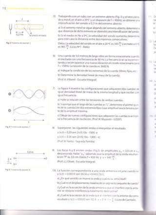 112
s) Trabajando con un tubo con un extremo abierto (Fig.3) y el otro cerra-
do y móvil, en el aire a 20oC y un diapasón de f = 4OOHz,se obtiene una
intensificación del sonido a 0,21m del extremo abierto.
a) si el extremo móvil se sigue alejando del extremo abierto, determine a
que distancia de dicho extremo se obtendrá otra intens¡ficación delsonído
b) si el medio es He a Ooc,la velocidad del sonido aumenta, determine
para este caso la distancia entre dos máximos consecutivos.
Datos: La velocidad del sonido en el aire a 20 oc es 3a3f y en herio a 0 oC
es 965
$.{Liceo Nol - Melo)
una cuerda de 5,0 metros de largo vibra en forma estacionaria cuandc
es excitada con una frecuencia de 90 Hz. La frecuencia se va incremer-
tando y recién aparece una nueva vibración en modo estacionario paa
f = 150H2. La tensión de la cuerda es 3600 N.
a) lndique la condición de los extremos de la cuerda (libres, fijos, etc.i
b) Determine la densidad linealde masa de la cuerda.
(Prof. A.Villamil - Escuela lntegral)
La figura 4 muestra las configuraciones que adquieren dos cuerdas de
igual densidad lineal de masa, de la misma longitud y que osciran cor
igual frecuencia.
a) Halle la relación entre las tensiones de ambas cuerdas.
b) Suponga que el largo de las cuerdas es "L", determine el primer pur-
to de la cuerda con dos extremos fijos cuya amplitud sea la tercera par-
te de la amplitud máxima.
c) Dibuje las nuevas configuraciones que adquieren las cuerdas si se tripl;
ca la frecuencia de oscilación. (Prof.W. Mazzotti - IUDEp).
Superponer las siguientes ondas e interpretar el resultado:
Y,(x,t) = 0,20 sen 2n(0,10x - 100t) e
y,(x,t) = 0,20 sen l2n(0,10x - 100t) - nl
(Prof.W. Netto - Sagrada Familia)
Los focos A y B emiten ondas (Fig.s) de amplitudes: %A - 2,0 cm e y*
desconocida. Hallar "yor" sabiendo que la amplitud de ra onda resultarr.
te en "P" es 3,0 cm. Datos: f = 850 Hz y v = 340
f .
(Prof. J.J. Olivet - Escuela lntegral)
La función correspondiente a una onda armónica en.una cuerda es
y (x,t) = 0,001 0 sen (62,8.x +31 4.t) [S.1.].
a) ¿En qué sentido se mueve la onda y cual es su velocidad?
b)¿cuál es el desplazamiento máximo de un segmento pequeño de cuerda?
c)¿cuál es la ecuación de la onda armónica que al interferir con la ante.
rior se obtiene interferencia totalmente destructiva?
d) ¿cuál es la ecuación de la onda que al interferir con la anterior da como
resultadoy (x,t)= 0,0020 sen (62,8.x - 3r 4 t'+) (LiceodeCarmelo).
ü
ral
tsl
?
l#l
Fig.3 Problema de examen 5
V
6)
r
7)
L
Fig,4 Problema de examen 7
B)
=ñ:
- 5,0m
rfrl
Ar---------------------------r p
r'
B.
e)
10)Fig.5 Problema de examen 9
 