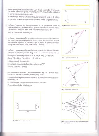 113
-
I
I
1) Dos fuentes puntuales coherentes f, y f, (Fig.6) separadas 40 cm gene-
ran ondas armónicas que al llegar al punto "p", muy alejado, producen
el primer mínimo de interferencia.
a) Determine la distancia oB sabiendo que la longitud de onda es de 5,0 cm.
b) ¿Cuántos máximos se observan? (Prof.W. Netto - Sagrada Familia)
La figura 7 muestra dos focos coherentes S, y S, que emiten ondas en
fase de amplitud 1,Ocm. El punto "A" pertenece a la primera línea nodal.
Determine la amplitud de la onda resultante en el punto "8"
(Prof. A.Villamil - Escuela lntegral)
La figura 8 muestra dos focos coherentes que emiten ondas de ampli-
tud 2,0 cm con un desfasaje inicial de 60o. Hallar la amplitud de la onda
resultante en el punto "8", sabiendo que el punto "A" se encuentra en
la segunda línea nodal. (Prof.W. Mazzotti - IUDEp)
La figura 9 muestra dos focos coherentes que oscilan con una frecuen-
cia de 10 Hzy desfasaje inicial de
f; radianes y emiten ondas de 1 2 cm
de longitud de onda y amplitud de A, =
'10,0
cm y Ar= 1O,Ocm.
Datos: F,P = 12cm, F,A = 15cm  FrA= 33cm.
a) Determinar la distancia FrP
b) Escribir la ecuación de la onda resultante en "A"
(Prof.W. Mazzotti - IUDEP)
Dos parlantes que distan 2,0m emiten en fase (fig. 10). Desde el máxi-
mo central hasta el nodo más próximo hay 25cm.
a) Determinar las posiciones de todos los máximos y mínimos existen-
tesentreAyB.
b) ¿Son audibles las ondas emitidas por los parlantes?
Prof. A.Villamil - Escuela lntegral)
2,O rn
F,
Fri
Fig.6 Problema de examen 1 1
Fig.7 Problema de examen 12
F,
Fig.8 Problema de examen 'l
3
F'x
F,X
Fig,9 rroblema de examen 1 4. La líneas que se mues-
:ran son nodales.
S,
A B
Fig. 10 Problema de examen 1 5.
 