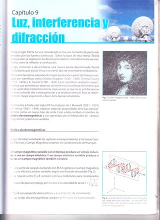 ¡
I'
:sta el siglo XVll la luz era considerada como una corriente de partículas
-itidas por las fuentes luminosas. Sobre la base de esta teoría (Teoría
,'puscular) se explicaron los fenómenos ópticos conocidos hasta ese mo-
:nto como la reflexíón y la refracción.
-:go comenzó a desarrollarse una nueva teoría denomínada Teoría
- lulatoria, que asocia la luz a un cierto tipo de movimiento ondulatorio.
-:3 n ueva teoría fue adquiriendo mayor aceptación a partir del trabajo rea li-
: rc por científicos como Cristian Huygens (1629 - 1695), Thomas Young
-'3 - 1829) y A. Fresnel ('1788 - 1829). Estos científicos realizaron experi-
=1tos que permitieron observar la interferencia luminosa, fenómeno que
- :s explicable mediante la teoría corpuscular, ya que no es posible que se
: eran coincidir dos o más partículas y se anulasen entre sí. Esto se convir-
- :n el mayor argumento a favor de la teoría ondulatoria.
- : I mente a finales del siglo XIX los trabajos de J. Maxwell (1 83 1 - 1 87 9)
- l-lertz (1857 - 1894), explican todas las propiedades de la luz, conside-
'-
jola como un nuevo tipo de onda. Estas ondas reciben el nombre de
: rdas electromagnéticas y son generada por la interacción de campos
-
': néticos y eléctricos variables.
I ndas electromagnéticas
=;o de haber estudiado los capítulos correspondientes a los temas Cam-
: éctrico y Campo Magnético estamos en condiciones de afirmar que:
- ^ campo magnético variable con el tiempo produce un voltaje induci-
: -i o sea un campo eléctrico.Y un campo eléctrico variable produce a
; - vez un campo magnético también variable.
' - na partícula cargada oscilando con M.A.S.genera un campo magnético
. uno eléctrico, ambos variables según una función sinusoidal (Fig.2).
-a relación entre E y B cumplen con las condiciones para considerarlos
-na onda que se propaga por el vacío a la velocidad de la luz c ='E- V p,o .ro
-
y B son perpendiculares entre síy a la direccion de movimiento.
-as ondas electromagnéticas cumplen e : D' ': c : de Superposición
F¡9.1 Cristian Huygens (1629 - 1695),físico y astró-
nomo holandés.
Fig.2 Las ond¿s e ect'o1'¿c'+: : :; , : - :': :,: r: i
oor cargas electric¡: j ri ?'l r:: - t: .:::: -=,
= . j
est¿- er fase ) so^ :: ::-: -- : =: a-'.'1 1 = :
l'::: l- ia c-:::::: :-
i
I
*l
v
I
l
 