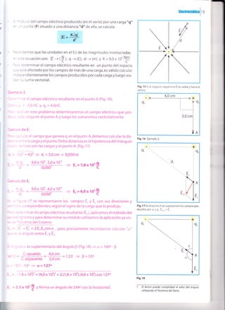 tlectrostátical t i
I d6 ts
-.- - - v vL b2
- - l - o del campo eléctrico producido (en el vacío) por una carga',q"
- - - :.rnto (P) situado a una distancia "d" de ella, se calcula:
tq=#
n -:':emos que las unidades en el S.l. de las magnitudes involucradas
- :::a ecuación son: lEl -+(t,, O+(C), d -+ (m) y K=9,0x t0'
F'
:': leterminar el campo eléctrico resultante en un punto del espacio
- = =.:é afectado por los campos de más de una carga,es válido calcular
:.::ndientemente los campos producidos por cada carga y luego rea-
::-:- SUmaVectOfial,
r')
' ^= elcampo eléctrico resultante en elpunto A (Fig.16).
- = -5,0nC y Q,=4,0nC.
, - .:r este problema determinaremos el campo eléctrico que pro-
: r : :3 rga en el punto A y luego los sumaremos vectorialmente.
:deE.
: - .' el campo que genera q, en el punto A, debemos calcular la dis-
: - . i li carga y el punto. Dicha distancia,es la hipotenusa deltriangulo
:- .es son las cargas y el punto A. (Fig. 1 7)
-t - 4,0' 3 d, = 5,0 cm = 0,050 m
9,0 x 10' .5,0 x 10-n
o^o5d-
/ 
a - a 17 se representaron los campos E, y E, con sus direciones y
- : :-rrespondientes, según el signo de la carga que lo produjo.
=:=''r^inar el campo eléctrico resultante (E,,),aplicamos el método del
- :': mo y para determinar su módulo utilizamos la aplicación ya vis-
-::'ema del Coseno:
=' - E: + 2.E,.Er.cos ü , pero previamente necesitamos calcuiar "s,"
= .^gulo entre É, y É,.
- r {r es suplementario del ángulo F (fig. 1B) + c¿ = l BOo - F.
Fig. 1 5 Si la carga es negativa el E es radial y hacia el
centro.
Fig. 16 Ejemplo 2.
Fig. l 7 En el punto A se superponen los campos pro-
ducidos por q.y q,. E""." = E ,
1 El lector puede comprobar el valor del ángulo
utilizando elTeorema del Seno.
3 E, = 1,8x 10'$
_ 9,0 x 10n .4,0 x 1O-'
- ---O¡3b- 3 E' =4'Ox'tO'+
:c'oPuesto = 1'9tt =1,33 = B=53o
C.adyacente 3,0 cm r
- 53o -> a=127o
'1,8
x loo)' + (4,0x 10o)' + 2.(1,8x 10').(4,0x 104).cos 127o
Q,
d,
A
E,
E,,
A
É,
Fis. 18
i = 3,3 x ro'$ yforma un ángulo de244ocon la horizontal'.
 