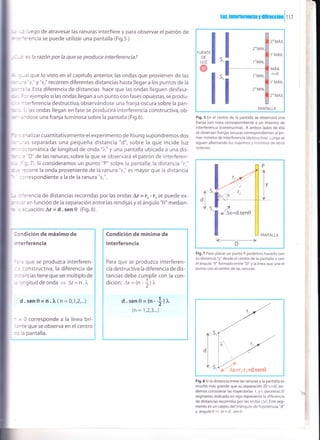 -.,, -: iuego de atravesar las ranuras interfiere y para observar el patrón de
^-='':rencia se puede utilizar una pantalla (Fig.5 )
---: es la razón por la que se produce interferencia?
. : , a I que lo visto en el capítulo anteriot las ondas q ue provienen de las
', -
-
-3 's," y "sr" recorren diferentes distancias hasta llegar a los puntos de la
: , -:: la. Esta diferencia de distancias hace que las ondas lleguen desfasa-
: :, I lr ejemplo si las ondas llegan a un punto con fases opuestas,se produ-
, ^:erferencia destructiva,observándose una franja oscura sobre la pan-
,: = Sr las ondas llegan en fase se producirá interferencia constructiva,ob-
= 'rdose una franja luminosa sobre la pantalla (Fig.6).
: : . :ralizar cuantitativamente el experimento deYoung supondremos dos
:--'3s separadas una pequeña distancia "d", sobre la que incide luz
- - -:cromática de longitud de onda "2"" y una pantalla ubicada a una dis-
': - : : D" de las ranuras, sobre la que se observará el patrón de interferen-
; = g.l).5i consideramos un punto "P" sobre la pantalla,la distancia "r,"
: . : -:corre la onda proveniente de la ranura "s." es mayor que la distancia
:::respondiente a la de la ranura "s,".
*, : ':rencia de distancias recorridas por las ondas Lt =tz- r..,se puede ex-
: :,:' en funcíón de la separación entre las rendijas y el ángulo "0" median-
= = :cuación:Ar= d.sen 0 (Fig.8).
Fig.5 En el centro de la pantalla se observará una
franja luminosa correspondiente a un máximo de
interferencra (constructiva). A ambos lados de ella
se observan franjas oscuras correspondientes al pri-
mer mínimo de interferencia (destructiva). Luego se
siguen alternando los máximos y mínimos de otros
ordenes.
.l
5,
PANTALLA
l<_-______________
D
Fig.7 Para ubicar un punto P podemos hacerlo con
su distancia "y" desde el centro de la pantalla o con
el ángulo "0" formado entre "D" y la línea que une el
punto con el centro de las ranuras.
Fig.8 Si la distancia entre las ranuras y la pantalla es
mucho más grande que su separación (D >>d), po-
demos considerar las trayectorias r, y r, paralelas. El
segmento indicado en rojo representa la diferencia
de distancias recorridas por las ondas (1r). Este seg-
mento es un cateto del triángulo de hipotenusa "d"
y ángulo0+Ar=d.sen0.
i:ndición de máximo de
- terferencia
:.'a que se produzca interferen-
- ' constructiva, la diferencia de
: ,:ancias tiene que ser múltiplo de
. rngitud de onda
= Ar = n . ).
d . sen 0 = n . 2v ( n = 0,1,2,...)
- = 0 corresponde a la línea bri-
:¡te que se observa en el centro
:= Ia pantalla.
Condición de mínimo de
interferencia
Para que se produzca interferen-
cia destructiva la diferencia de dis-
tancias debe cumplir con la con-
dición: Ar = (n - ll ¡"
'2'
d.sen0=(n -trr^
(n = 1,2,3...)
lur, inreilerenc¡a y d¡fracoiOn
I
r r z
2"MÁx.
1''MÁx.
MÁX.
n=0
1.MAX.
2o"MÁx
1*MtN.
1"'MtN.
2o"MlN
'!"l PANTATLA
s,
S,
.f
I
 