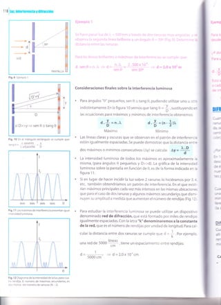 f f a
I
fur, ¡ntcrfercnc¡a y d¡fracc¡ún
Fig.9 Ejemplo 1
I'
D>>y=sen0:tang0
Fig, 10 En el triángulo rectángulo se cumple que:
^ c. oouesto v
tanoH= ' , =z- c.adyacente D'
hj*nrnlo r
i.., li,t'r :.' 1.. :.: .1 l', 5í:í-: rr:':', . :'l,lvl.,'; .;r.:':. ..:. .. ', .;' ' :'.. : .,
nlrS,r)', .! !'.,.'!r::.'i., :'re': hrillarit.l ¿ lít áirrirllr, ri . i, jc /l,,ij y) i.,, i.r.,.i"¡n:
lji1,;l;.1n.-ie .1¡¡,;¡.¡ i;;', iclli U ídS
?ara i:: f 1¡1r ¿1r i-ir!l;¡lrtioi, (i íf riixir|i(-¡:t Ce inlelrir:rerit!¡-!lr r:..,: i r.lt-lt;¡ii i:l-1..t.
ri.¡, 2.500x 10n
sen 0 sen 30o
Consideraciones finales sobre la interferencia luminosa
Para ángulos "0" pequeños, sen 0 = tang 0, pudiendo utilizar uno u otn
indistintamente. En la figura 10 vemos que tang 0 =
},sustituyendo
en
las ecuaciones para máximos y mínimos de interferencia obtenemos:
d.+ = n.r.
Máximo
d'+ =1n-{ll.
Mínimo
Las líneas claras y oscuras que se observan en el patrón de interferencr¿
están ¡gualmente espaciadas.5e puede demostrar que la distancia entr:
dos máximos o mínimos consecutivos (Ay) se calcula: ly =
1:l
d
La intensidad luminosa de todos los máximos es aproximadamente ia
misma, (para ángulos 0 pequeños y D>>d). La gráfica de la intensidad
luminosa sobre la pantalla en función de 0, es de la forma indicada en i¿
figura 1 1.
Si en lugar de hacer incidir la luz sobre 2 ranuras lo hiciéramos por 3,¿
etc, también obtendríamos un patrón de interferencia. En el que exisr:-
rían máximos principales cada vez más intensos en las mismas ubicaciones
que para el caso de dos ranuras y algunos máximos secundarigs que dismi-
nuyen su amplitud a medida que aumentan el número de rend'rjas (Fig. l2 .
Para estudiar la interferencia luminosa se puede utilizar un dispositivo
denominado red de difracción, que está formado por miles de rendijas
igualmente espaciadas. Con la letra "k" denominaremos a la constante
de la red, que es el número de rendijas por unidad de longitud. para cal-
cular la distancia entre dos ranuras se cumple que d = I. eor. ejemplo,
K
una red de 5000
líneas
cm- ,tiene un espaciamiento entre rendijas:
d=--= I d= 2,Ox10ocm
5000 cm
n
-J.3
J3-
I tlr
_>:r
="]5:
-3
-"-tC')
tr€
d:
Fig,I 1 Los máximos de interferencia presentan igual
intensidad luminosa.
Fig. 1 2 Diagrama de la intensidad de la luz, para cua-
tro rendija. El número de máximos secundarios, es
dos menos del número de ranuras (N - 2).
Dil
alr
Y
l-t tr
C,z
 