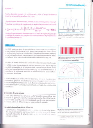,T
lul,inrerferenciayüifiacc,Onl f tS i
Ejempio 2
)ara los datos delejemplo 1 ()" = 500 nm yd =2,0x loum)y si la distancia
Cesde las ranuras a la pantalla es D = 2,0 m.
;A qué distancia delcentro de la pantalla se encuentra el primer mínimo?
rara ubicar un mínimo de interferencia en la pantalla utilizamos la ecuación:
d.#= rn -]li"=,=!-l['o -
(r -tl -s-ojl11o"'z'o =>y=0,25 m
lsto significa,que simétricamente respecto ar centro de la pantalla ya 0,25m
: cada lado de él,existe una franja oscura correspondiente al primer mínimo
:e interferencia. (Fig. 13)
DITBAGGIÚil
l.rando la luz proveniente de una sola fuente pasa a través de una pequeña
'3nura',en lugar de obtenerse sobre la pantalla una pequeña línea ilumina-
: a, se observa un patrón de interferencia. Este patrón consiste en una franja
:entral ancha e iluminada,luego una zona de oscuridad (mínimo de difrac-
: ón)y luego otros máximos de menor intensidad luminosa (Fig.14).
-)orqué sino existen almenos dosfuentes de ondas,se produce interferencia?
=^ 1678 christian Huygens ideó un método geométrico por el cual se pude
::scribir la propagación de un frente de ondas, considerando que cada punto
:: é1, es una nueva fuente puntual de ondas (Fig. l5). Un instante después, el
- Jevo frente de ondas es el resultado de la interferencia de todas las fuen-
::s pu ntuales anteriores.
--ando un obstáculo limita un frente de onda y sólo se le deja pasar por
-'a abertura,aplicando el método propuesto por Huygens podemos deter-
- nar el comportamiento de esta onda. Esto se realiza estudiando la inter-
'='encia de todas las fuentes puntuales situadas en la porción no obstruida
: abertura)
l-ando la luz atraviesa una ranura de ancho "a", podemos considerar que
' existen un gran número de fuentes puntuales de luz (Fig.16). La interfe-
'=rcia de todas las ondas provenientes de cada una de estas fuentes deter-
* naran el patrón de difracción que se observará en la pantalla.
Características del patrón de difracción
' Denominamos mínimos de difracción a los puntos donde todas las on-
das provenientes de las fuentes puntuales s€ a¡ulan entre sí. En dichos
puntos la intensidad de la luzes nula )'se,.:-: ::-o una franja oscura
sobre la pantalla.
Fig. 13 La distribución de la intensidad de la luz en la
pantalla es simétrica respecto a su centro. A 0,25 m
del centro Je la pantalla la intensidad de la luz se
anula.
Fig. 14 La zona central iluminada se denomina máxi-
mo central de difracción y las franjas oscuras que
lo limitan, primer mínimo de difracción.
'¡----r
Fig.15 C::a cJ^tl Ce ur frente de o¡Ca se puede
,: _:'-.=:--:_: :: :-::i
Fig. l6Todos los puntos emiten ondas en fase, pero
al llegar a un punto de la pantalla estarán desfasa-
das por haber recorrido diferentes distancias.
I Elanchodelaranurarodebese.--:^: -:.,:.
que la longitud oe o^ca a¿.2
=_2: =.=::: ,=:
cbservable.
LUZ
_>l
al
I
 