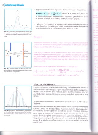 t Z0

trn, intcrtcrGnsisl ñ$rssi6s
. Se puede demostrar que la posición de los mínimos de difracción es:
a.sen 0 = m.2r, o a.
* =rn.^ Siendo "a" elancho de la ranura,lf
el ángulo respecto a la perpendicular a la pantalla, "y" la distancia des*
el mínimo al centro de la pantalla y "m" un número natural.
. La figura 17 nos muestra un esquema de la intensidad de la luz sobre b
pantalla en función del ángulo. Puede observarse que el máximo centrd
es más intenso que los secundarios y es el doble de ancho.
El-:;mplo 3
Atrar",,:i:; Ce.'u¡¿t';r!tL.!ra,:.j,r-t;¡'iiho.1 =,J,(!i.;itt;:li.!-t.,,.i-::'itü¡l::l,-'i:'::it.i:
].. - 6i :'ii nrn. i.)el,.r'lrin,: .-:i ¿llchc dr,:l ¡¡áxiitrt iirir)1,í,:;l ,-1.¡ rjlirarlicÍ1,:, 1., ::
tall¿,.ir. i::itr-.ltilr'¡tre a .r.l,:¡, ije la r;:rlilra.
En la figurat 18 ver¡ros clue el márinlo centrel ei i: zcll.l iiur:iinac;.t cu,
iímites son ios nrimeros mírrir.rros (m = I ) a cacia iarjc dc {-entr() dr,l i:i D¿ -
lla. Caictliaremos la oosic¡ón de uno Oe ios mínir.r¡.-: 'i íflino É'i n:trr,l-
crrir¿1¡'6¡' es simétrico muttipitcanclcr rro'c¡()s crb;cr,:j:',,, nto:. t:r :ir;.::C
m11xir':rr central.
Fig.17 La intensidad de la luz decrece al alejarse del
centro de la pantalla."lo" es el máximo central e "1," e
"1," máximos secundarios de menor intensidad lumi-
nosa.
Fig. 18 El máximo central de difracción está com-
prendido entre los mínimos de primer orden a cada
lado del centro de la pantalla.
Fig. 19 Los máximos de interferencias disminuyen
su intensidad. La curva roja que "envuelve" los máxi-
mos corresponde al patrón de d¡fracción por una de
las ranuras.
Para ia oos¡(¡on de
a.i = f-.I .lr = !
i.:
F-i ancho dei máximc) centrai es
los mínimos de ditracción se curi',,:iFl oiie:
nr .fu . [,]
a
1 .600 x1?-e .2,A
3r.0 xl0"-
eidoble de "y" >
::¡' W j:: 4,í) y rrfr fTt
8.t] x 1L¡' ¡r'¡
Difracción e interferencia
cuando estudiamos el experimento de Young, consideramos las ranuras Jo
suficientemente estrechas para suponer que se trataba de fuentes puntua-
les de luz. En la realidad esto no es así, por lo que tenemos que tener en
cuenta también la difracción que se produce cuando la luz atraviesa cada
ranura.
¿Cómo cambia el patrón de interferenc¡a si consideramos la difracción de
Ías ondas?
Los máximos de interferencia que idealmente tenían todos igual intensidad
luminosa, ahora van decreciendo su intensidad. lnclusive álgunos pueden
no observarse cuando su posición coincide con la de un mínimo de difracción.
En la figura 19 vemos que la intensidad de los máximos de interferencia
queda "recortada" por el patrón de difracción. La cantidad de líneas brillan-
tes que quedan comprendidas dentro del máximo central de difracción de-
pende de la relación entre la separación de l¿s ranuras y elancho de cada
una de ellas.
LUZ
--+f
al
-'ü
1"'MtN.
Máx. central
1"'MtN.
PANTALLA
 