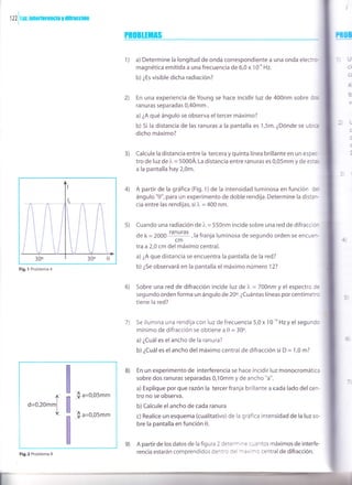 I
1 22 | lur. ¡ntcrferencia y difracción
I
Fig.l Problema 4
PR0BIHnAS
1) a) Determine la longitud de onda correspondiente a una onda electro-
magnética emitida a una frecuencia de 6,0 x 1 O'o Hz.
b) ¿Es visible dicha radiación?
2) En una experiencia de Young se hace incidir luz de 400nm sobre dce
ranuras separadas 0,40mm .
a) ¿A qué ángulo se observa el tercer máximo?
b) 5i la distancia de las ranuras a la pantalla es 1,5m. ¿Dónde se ubicr
dicho máximo?
Calcule la distancia entre la tercera y quinta línea brillante en un esp€c-
tro de luz de l. = 5000Á. La distancia entre ranuras es 0,05mm y de estas
a la pantalla hay 2,0m.
A partir de la gráfica (Fig. 1 ) de la intensidad luminosa en función de
ángulo "0", para un experimento de doble rendija. Determine la distar-
cia entre las rendijas, si )" = 400 nm.
Cuando una radiación de l" = 550nm incide sobre una red de difraccio-
de k = 2000
ranuras
,la franja luminosa de segundo orden se encuec
cm
lraa2,0 cm del máximo central.
a) ¿A que distancia se encuentra la pantalla de la red?
b) ¿5e observará en la pantalla el máximo número 12?
Sobre una red de difracción incide luz de l" = 700nm y el espectro de
segundo orden forma un ángulo de 20o. ¿Cuántas líneas por centímetro
tiene la red?
5e ilumina una rendija con luz de frecuencia 5,0 x 1O'o Hzy el segundc
mínimo de difracción se obtiene a 0 = 30o.
a) ¿Cuál es el ancho de la ranura?
b)¿Cuáles elancho del máximo central de difracción si D = 1,0 m?
En un experimento de interferencia se hace incidir luz monocromática
sobre dos ranuras separadas 0,10mm y de ancho "a".
a) Explique por que razón la tercer franja brillante a eada lado del cen-
tro no se observa.
b)Calcule el ancho de cada ranura
c) Realice un esquema (cualitativo) de la gráfica intensidad de la luz so
bre la pantalla en función 0.
A partir de los datos de la figura 2 deter"nrne cuantos máximos de interfe-
rencia estarán comprendidos dentro de -ax n'o centralde difracción.
lr
c'l'
=
a
a
3)
4)
s)
6)
7)
8)
e)
l^
o=o,zommf
I ,
lrL
Fig.2 Problema 9
 