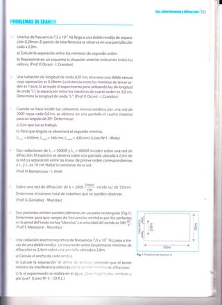 luz, interferencia y ilifracc¡On i I Z¡
PR0BltitA$ Dt HtlffEil
Una luz de frecuencia 7 ,2 x 1O'o Hz llega a una doble rendija de separa-
ción 0,28mm. El patrón de interferencia se observa en una pantalla ubi-
cada a 2,0m.
a)Calcule la separación entre los mínimos de segundo orden.
b) Represente en un esquema la situación anterior indicando todos los
valores. (Prof.V. Orcesi - L Crandon)
Una radiación de longitud de onda 620 nm, atraviesa una doble ranura
cuya separación es 0,28mm. La distancia entre los mínimos de tercer or-
den es 1,6cm. Si se repite el experimento pero utilizando luz de longitud
de onda "1",la separación entre los máximos de cuarto orden es 3,0 cm.
Determine la longitud de onda ").". (Prof.V. Orcesi - L Crandon)
Cuando se hace incidir luz coherente monocromática
2000 rayas cada 0,01m, se obtiene en una pantalla el
para un ángulo de 20o. Determinar:
a) Con que luz se trabajó.
b) Para que ángulo se observará el segundo mínimo.
(l,o¡o = 650nm, Iu"d"= 546 nm,),u,o,u,u= 430 nm) (Liceo Nol
por una red de
cuarto máximo
- Melo)
Dos radiaciones de l, = 5000Á y L,= 6000Á inciden sobre una red de
difracción. El espectro se observa sobre una pantalla ubicada a 2,0m de
la red. La separación entre las líneas de primer orden correspondientes
a)".y )',es 10 cm. Hallar la constante de la red.
(Prof. H. Bentancour - L Ariel)
Sobre una red de difracción de k=2000
líneas
incide luz de 550nm.
cm
Determine el número totalde máximos que se pueden observar.
(Prof. G. González- Maristas)
Dos parlantes emiten sonidos idénticos en un pat¡o rectangular (Fig.1).
Determine para que rangos de frecuencias emitidas por los parlantes
en la pared delfondo no hay "silencios". La velocidad del sonido es 3a0
$.(Prof. F. Manzione - Maristas)
Una radiación electromagnética de frecuenciaT,5 x 10'o Hz, pasa a tra-
vés de una doble rendija . La separación entre los primeros mínimos de
difracción es2,4cm sobre una pantalla ubicada a 2,0m.
a)Calcule elancho de cada rendija.
b) Calcule la separación "d" entreras'enCijas sabiendo que el tercer
mínimo de interferencia coincid€ coñ i a' - ?'-inimo de difracción.
c)Sielexperimento se realiza en elagra.-:-: -::" :tdes cambian y
por qué? (Liceo N. 3 - LD.A.L.)
U
F
z
)É.
L
,- . .|' 50m
lelo
l¡l
J
Fig. 1 Problema de examen 6
 