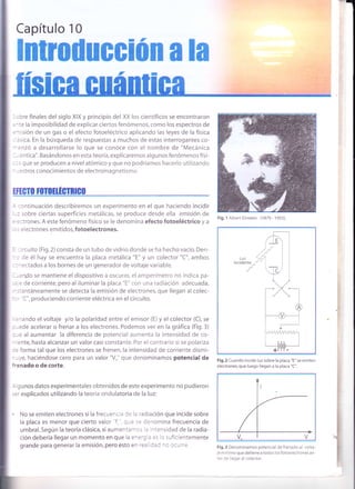 -_n
Capítulo 10
Fig.2 Cuando incide luz sobre la placa "E" se emiten
electrones,que luego llegan a la placa "C".
Fig.3 Denominamos potencial de frenado al volta-
je mínimo que detiene a todos los fotoelectrones an-
:es de llegar al colector.
lntrodueeiún ala
lísiea cuántica
I
I
I ,:Ure finales del siglo XIX y principio del XX los científicos se encontraron
I =
- te la imposibilidad de explicar ciertos fenómenos, como los espectros de
| =risión de un gas o el efecto fotoeléctrico aplicando las leyes de la física
J : :sica. En la búsqueda de respuestas a muchos de estas interrogantes co-
I - :nzó a desarrollarse lo que se conoce con el nombre de "Mecánica
J - ,: ntica". Basá ndonos en esta teoría, explica remos a lgunos fenómenos físi-
| :: , que se producen a nivel atómico y que no podríamos hacerlo utilizando
|
-
-:stros conocimientos de electromagnetismo.
I
I ¡ffero fl,To¡tfgTnrco
t_| - :ontinuación describiremos un experimento en el que haciendo incidir
| -: sobre ciertas superficies metálicas, se produce desde ella emisión de
| = =:trones. A este fenómeno físico se le denomina efecto fotoeléctrico y a
| - . electrones emitidos, fotoelectrones.
I
| = ,i,cuito (Fig.2)consta de un tubo de vidrio donde se ha hecho vacío. Den-
|
- : de él hay se encuentra la placa metálica "E" y un colector "C", ambos
|
- : - ectados a los bornes de un generador de voltaje variable.
| - -:ndo se mantiene el dispositivo a oscuras, el amperímetro no indica pa-
I ,
' : de corriente, pero al iluminar la placa "E" con una radiación acjecuada,
| -.:antáneamente se detecta la emisión de electrones, que llegan al colec-
|
-
r' C", produciendo corriente eléctrica en el circuito.
I
I
| .'iando elvoltaje y/olapolaridad entre el emisor (E)yel colector (C),se
| - -ede acelerar o frenar a los electrones. Podemos ver en la gráfica (Fig.3)
J =,u al aumentar la diferencia de potencial aumenta la intensidad de co-
I
' ente, hasta alcanzar un valor casi constante. Por el contrario si se polariza
I := forma tal que los electrones se frenen,la intensidad de corriente dismi-
I - -y", haciéndose cero para un valor "Vo" que denominamos potencial de
I jrenado o de corte.
I
I
| : gunos datos experimentales obtenidos de este experimento no pudieron
| ,=r explicados utilizando la teoría ondulatoria de la luz:
I
I
| . No se emiten electrones si la frecuencia de la radiación que incide sobre
I lu placa es menor que cierto valor'f :-e se denomina frecuencia de
I umbral.Según la teoría clásica,siaumen:¿^':s : intensidad de la radia-
I ción debería llegar un momento en que la e^='; - =s
lc suficientemente
I OrunO"paragenerarlaemisión,peroestoen'=: ::: ^: l.i're.
I
¡
Fig. 1 Albert Einstein (1879 - 1955).
 