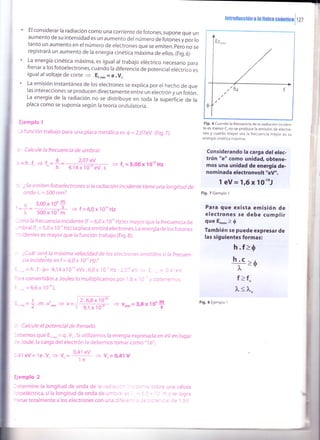 El considerar la radiación como una corriente de fotones, supone que un
aumento de su intensidad es un aumento del número de fotones y por lo
tanto un aumento en el número de electrones que se emiten. pero no se
registrará un aumento de la energía cinética máxima de ellos. (Fig.6)
La energía cinética máxima, es igual al trabajo etéctrico necesario para
frenar a los fotoelectrones, cuando la diferencia de potencial eléctrico es
igual al voltaje de corte e E..r, = e .Vc
La emisión instantánea de los erectrones se explica por el hecho de que
las interacciones se producen directamente entre un electrón y un fotón.
La energía de la radiación no se distribuye en toda la supeificie de la
placa como se suponía según la teoría ondulatoria
Ejemplo 1
-a función trabajo para una placa metáf íca es: 6 = 2,07eV (Fig.7).
, Calcule la frecuencia de umbral.
¡=h.f" = f,
2,07 eY
+ t=5,00x10'oHz4,14x10-''eV.s
: ¿5e emiten fotoelectrones si la radiación incidente tiene una longitud de
onda )":500 nm?
,=l=:ggg 3 f= 6,ox1o,oHz
¡. 500'x 10-'m
- r mo la frecuencía íncídente (F = 6,0 x 1 0 '' Hz)es mayor que la frecuencia de
- mbral (1, = 5,0 x 1 o'o Hz),la placa emitirá electrones. La energía de los fotones
^ cidentes es mayor que la función trabajo (Fig. 8).
¿Cuál será la máxima velocidad de los electrones emitidos si la frecuen-
cia incidente es f = 6,0 x l0'' Hz?
,. = h.f-ó= 4,14x10'' eVs.6,0x 1 O' Hz-2.C7 e',/ =
:ra convertidos a Joules lo multiplicamos por 1,6 x i o
...=6,6x1O''oJ.
Fig. 6 Cuando la frecuencja de )a radiacjón )ndden-
te es menor f,, no se produce la emisión de electro_
nes y cuanto mayor sea la frecuencia mayor es su
energía c¡nét¡ca máxima.
Considerando la carga del elec-
trón "e" como unida4 obtene-
mos una unidad de energía de-
nominada electronvolt "eV".
1 eV =1róx lO'ttJ
Fig. 7 Ejemplo 1
Para que exista emisión de
electrones se debe cumplir
que E",0. > {
También se puede expresar de
las siguientes formas:
h.f >0
>é
f>f"
i
I
t
I
I
I
__q_
h
h.c
?t
l<1.
- etermine la longitud de onda de le :
':toeléctrica, si la longitud de onda de
'-:nar totalmente a los electrones con
Fig. 8 Ejemplo I
: Calcule el potencial de frenado.
-'abemos que E..r"= q.V..Si utilizamos la energía expresada en eVen lugar
-:: Joule, la carga del electrón la debemos tomar como "1e":
- 41 eV= 1e.V. + V.=
i1l > [.= O,41V
Ejemplo 2
sobre una célula
, 'l -r y se logra
"." = -: 1 i/J'J.
InrlodüGción r t0 fisioa ounnrior j tzz
 