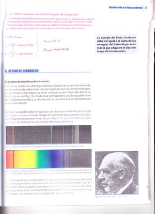 iI
ó) Calcule la energía del electrón después de la dispersión.
-a energía inicial deJ sistema antes de la dispersión es solamente /a del fo-
.)n,ya que elelecfrdn se encontraóa en reposo. Luego úe ñ .tofistOn-'tene-
¡os la energía del fotón dispersado y la del electrón que comenzó a mover-
, ---. ,461/rcarr</o e/ grritcrizro </e corrser rtacrórr c/e /a errerg"r',2, o/z(erzer¡zczs:
= E) + La","oro-
= 4,14 x 10" eV
Ea","oro"=Er-Et
E.",*,on =116xl0t gV
hrodücclón a leff¡too qlánucall zg
La energía del fotón incidente
debe ser igual a la suma de las
energías del fotóndispersado
más la que adquiere el electrón
luego de la interacción.
L
L,-
I : = 1.,' ,= 3,98x10o eV
II ÁTflIIIll IIt HIIRÚGTII||
Espectros de emisión y de absorción
--,^Co se realiza una descarga eléctr¡ca a través de un gas de cierto ele-
* : -:c, éste emite radiaciones que dan lugar a lo que denominamos espec-
- - :: emisión. Estos espectros están compuestos por líneas de colores so-
: =
.:ndo oscuro (Fig. 1 1a).Cada línea corresponde a una longitud de onda
: = : 'adiación emitida y su distribución es característica del elemento que
= =-:é estudiando.
-, --:ién se pueden obtener espectros de absorción, haciendo pasar luz de
.', '¡ente continua a través delgas del elemento que queremos estudiar'
:,- -. espectros presentan líneas oscuras (Fig.1 1 b), que coinciden en su po-
- -' con las detespectro de emisión del mismo elemento'
b Esi.ectro de absorción del l.r'cli.!'-
eslo ;ignifica que utr mistlo elenr: ri: :
-reríogante que se planteaba e': ,: l' I -':
- =iminado emiten o absorben soic : =-:" -
- ; Bohr (Fig.12) expone una teoria ;::': :
.' c,con basesen la cuantización de la ei^=-: :-
. :rnstein y ei modelo atómico propuestc : -
,: :e .:,! cscriras tiene la mi!ma posición que las de
- : ,,:.'i)e r¿¡ii¿clones de la misma longitud de onda.
-i,'í;rnrjs de un elemento
-. ,:s ce c,nda? En 1913
: I -,: ilort^¡c de hidró-
:- - ..a)riadefotones
'-t- -'-
'l
I
' : a Espectro de enrisiÓn del hidrógeno.Cada 1Ínea corresporrde a trna longitud de onda
 