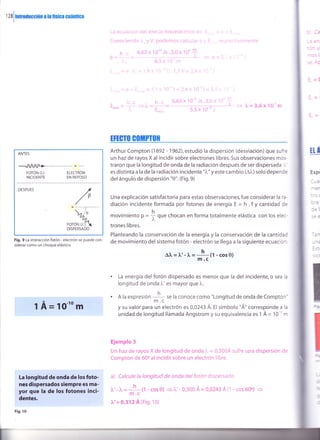 r zS
I
mrotucción a !a fsica cuánüca
1O-to m
La longitud de onda de los foto-
nes dispersados siempre es ma-
yor que la de los fotones inci-
dentes.
Fig. 10
L.¿; er-riiiCi():i CIQ; €rf:CLO !OIOereCIiraa a
fi¡¡¡r !qr¿!c ¡,,/ poden:os calc¡,e.
,- , o.63 x r0 '' Js .3"0 x 'lil: ,|r
ó-
_ ::, - =-
L1o,6, -
-,--
-'/ l
'
"
It t i t
ü.o.: )1 i(.- -rs .5.L, >. ! :
_ ^r:_ --)-- =- ^=3,6xlt¡
n.
5.) Y lLr r
-3 3-
^-r 35
l -
ANTES
-A/A/+-ForóN (),) rrrcrnóN
INCIDENTE EN REPOSO
DESPUES
Fig. 9 La interacción fotón - electrón se puede con-
siderar como un choque elástico.
TftGIO GO]NPTIIII
Arthur Compton (1892 - 1962),estudió la dispersión (desviación) que sufre
un haz de rayos X al incidir sobre electrones libres. Sus observaciones mos-
traron que la longitud de onda de la radiación después de ser dispersada i.
es distinta a la de la radiación incidente "1"" y este cambio (A),) solo depende
del ángulo de dispersión "0". (Fig.9)
Una explicación satisfactoria para estas observaciones, fue considerar la ra-
diación incidente formada por fotones de energía E = h . f y cantidad oe
h
movimiento p =
i que chocan en forma totalmente elástica con los elec-
trones libres.
Planteando la conservación de la energía y la conservación de la cantidac
de movimiento del sistema fotón - electrón se llega a la siguiente ecuación
Al, = 1,,- l, =
h (l - cos 0)
m.c
La energía del fotón dispersado es menor que la del incidente, o sea l¿
longitud de onda l"' es mayor que 1".
A la expresión -
h se la conoce como "Longitud de onda de Compton'
' m.c
y su valor para un electrón es 0,0243 Á. el símbolo "Á" corresponde a la
unidad de longitud llamada Angstrom y su equivalencia es 1 Á = 10-" n
Ejemplo 3
Un haz de rayos X de longitud de onda i = 0,3004 sufre u¡a dispersión de
Compton de 60o al incidir sobre un electrón libre.
a) Calcule la longitud de onda delfotón dispersado.
l.'-1.= n
,'t -cos0)
=1"'-0,300A =0,0243A11 -cos600)
m.c
?u'= 0,312 Á (Fig. 1o)
Eli
-z-
i::
:rt
=:
1A=
 