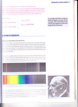 tnüülrcclón a h ff¡lGi dt¡nre¡ll ze
=:óarñ12 1;
' --:a:ii-
- - - a)4x10'eV
. - :=3,98x100eV l
Ec"t"oró"=Er-E,
E.",*,on = 116 x 10t eV
La energía del fotón incidente
debe ser igual a la suma de las
energías del fotóndisPersado
más la que adquiere elelectrón
luego de la interacción.
r cialdel sisrenra antes de la dispersión es solamente la delfo-
:L electrón Se encontraba en reposo. Luego de la "colisión" tene-
'g a del fotón dispersado y la del electrón que comenzó a mover-
:c ei principio de conservación de la energía, obtenemos:
B n0ir0 llt HIDBÚG[]|0
Es;ectros de emisión Y de absorción
--,-:o se realiza una descarga eléctrica a través de un gas de cierto ele-
* :- .: este emite radiaciones que dan lugara lo que denominamos espec-
* , : = emisión. Estos espectros están compuestos por líneas de colores so-
: =
,, ^ do oscuro (Fig. 1 1 a). Cada línea corresponde a una longitud de onda
: = , 'adiación emitida y su distribución es característica del elemento que
::::: estudiando.
-- : :n se pueden obtener espectros de absorción, haciendo pasar luz de
, ',ente continua a través del gas del elemento que queremos estudiar'
.:: :spectros presentan líneas oscuras (Fig.11 b), que coinciden en su po-
- - con las del.espectro de emisión del mismo elemento'
b ls¡,.ectro de absorción del hl.lr.!:'-- .,r. ' ¡É-.i: .scuras tiei'le la misma posiciÓn que las de
:slo:.ignifica que un mismo eler¡-¿ ri: :^' :: : ll..r'!re r¿cliaciones de Ia mlsma longitud de onda.
-ierrogante que se planteaba e'¿ -::' -r -: I - |
' -r'minado emiten o absorben sorc : =- '" - .
. ; Bohr (Fig.12) expone una teorra ;-:-: :
.'l,conbasesenlacuantizacióndelaen='; -: l:: '- -' :
= : nstern y ei modelo atómlco propuestc ::' : -
--
= ' -
i.í;irrcs de un elemento
cnda? En 1913
jlonrc cie hidró-
'.=':,'¿ de frJtone5
a:spectrodeemisiónilel hidrógeno.cadalineacorrespondeauna iongituddeonda
Fig. 12l e:!e-'
 