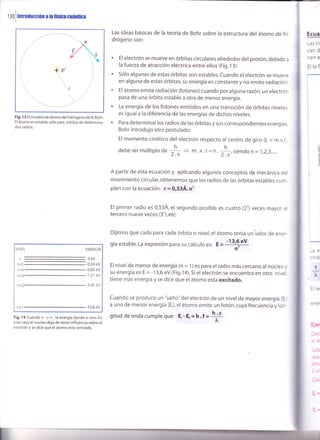 tiO
lmrooucciún
a ta física cuánrica
Las ideas básicas de la teoría de Bohr sobre la estructura del átomo de hi-
drógeno son:
' El electrón se mueve en órbitas circulares alrededor der protón, debido a
la fuerza de atracción eléctrica entre ellos (Fig. l3)
' sólo algunas de estas órbitas son estables. cuando el electrón se mueve
en alguna de estas órbitas, su energía es constante y no emite radiación.
' El átomo emite radiación (fotones) cuando por alguna razón,unelectrón
pasa de una órbita estable a otra de menor energía.
' La energía de los fotones emitidos en una transición de órbitas niveles
es igual a la diferencia de las energías de dichos niveles.
' Para determinar los radios de las órbitas y sus correspondientes energías
Bohr introdujo otro postulado:
El momento cinético del electrón respecto al centro de giro (L = m.v.r
debesermúltiplod"
* > m.v.r= n.¡|-,sienao n=1,2,3.....
A partir de esta ecuación y aplicando algunos conceptos de mecánica de
movimiento circular,obtenemos que los radios de las órbitas estables cum-
plen con la ecuación: r = 0,534. n'
El primer radio es 0,53Á, el segundo posible es cuatro (2') veces mayor, e
tercero nueve veces (3'), etc.
Dijimos que cada para cada órbita o nivel, el átomo tenía un varor de ener-
gía estable. La expresión para su cálculo es: E =
-13'9 eV
n
El nivel de menor de energía (n = 1) es para el radio más cercano al núcleo y
su energía es E = -1 3,6 ev (Fig.1a).5i el electrón se encuentra en otro nivel
tiene más energía y se dice que el átomo esta excitado.
cuando se produce un "salto" del electrón de un nivel de mayor energía (E.
a uno de menor energía (E,), el átomo emite un fotón, cuya frecuencia y lon-
gitud deonda cumpleque: E,- E;= n.f =
itt
L
Fig. 1 3 El modelo de átomo de hidrógeno de N. Bohr.
El átomo es estable, sólo para órbitas de determina-
dos radios.
Fig. 14 Cuando n -+ o,la energía tiende a cero. En
este caso el núcleo deja de tener influencia sobre el
electrón y se dice que el átomo esta ionizado.
Ecua
Las lír
can d
nen e
El lafi
- ^ár
:e
l
T
T
n=5
n=4
n=3
ENERGfA
0eV
-0,54 eV
-0,85 eV
-1,51 eV
-3,40 eV
-1 3,6 eV
 