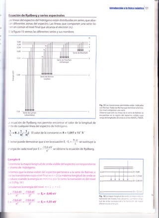 tnrroüucción a ¡a fÍsica Guánr¡Gal 1 3 I
Ecuación de Rydberg y series espectrales
-as líneas delespectro del hidrógeno están distribuidas en series,que abar-
:an diferentes zonas del espectro. Las líneas que componen una serie tie-
^en en común el nivelfinal que alcanza el electrón (n,).
-l la figura 15 vemos las diferentes series y sus nombres
Serie de Lyman
(ultavioleta)
-: ecuación de Rydberg nos permite encontrar el valor de la longitud de
:'da de cualquier línea delespectro de hidrógeno.
El valor de la constante es R = 1,O97 x 10-' Á''
Fig. 15 Las transiciones permitidas están indicadas
con flechas Todas las flechas que terminan el el mis-
mo nivel componen una serie
Observe que solo las líneas de la serie de Balmer se
encuentran en la región del espectro visible, cuyo
rango de longitudes de onda es entre 4000Á y 7000Á.
n=4
n=3
n=2
E=-0,85
=-1,51eV
=-3,40 eV
E=-13,6 eV
Fig. f 6 La mayor longitud de onda co!'resDo'r:e 3 3
transición de niveles más ce'canos. -: -=-:' :-; -
tud de onda correspoloe ¿ ¿ :.3-5 a a' aa -2:='
diferenci¿ de energias.
n
T
6
5
4
O
.ñ -3,40
o
o
cU
f =n.,*-*,
: lector puede demostrar que si en la ecuación E,- ,,=
+ se sustituye la
:1ergía de cada nivel por , = --]lÉgy se obtiene la ecuación de Rydberg.
ijemplo 4
:termine la mayor longitud de onda visible delespectro correspondiente
atomo de hidrógeno.
3oemos que la zona visible del espectro pertenece a la serie de Balmer, o
=a las transiciones cuyo nlvel final es n = 2. La máxima longitud de onda se
-oduce cuando la energía es mínima, por lo tanto la transición es del nivel
al3(Fig.16)
¡lculamos la energía del nivel n = l. ., - =3
-13,6 eV -13,6 eV
=_fr_::_=F 3 E,=-3¡40eV
-13,6 eV -13,6 eV
=ff =ff 3 E,=-1,51 eV
I
I
1
 