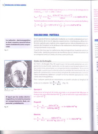 '
iz
I
mroduruón ¡ l¡ llrlo¡ cuónflo¡
El átomo emitirá un fotón cuya energra €s ja oiferencia de energía de los
niveles Ero,¿n= - 1,51 - (- 3,40) = 1,89 eV
4,"14x 10-" eVs.3,0 x 10'f
1É9eV
También podemos resolveresta situación utilizando la ecuación de Rydberg
- h.c ^ h.c
Efotón=
^ -/,=;-=lv Efo,on = l, = 6,57 x 10-'m
Aquí t
ment(
mient
order
En el
ment
ta ent
dispe
dand
la lor
con l,
rtGl
Si nc
near
exisl
erro
tos )
En'l
ciPi
La radiación electromagnética
es dual, muestra características
tanto ondulatoria como corpus-
cular.
Fig.17
Fig, 18 Louis De Broglie (1892- 1987).Premio Nobel
de fÍsica en 1929.
Al igual que las ondas electro-
magnét¡cas, la materia presenta
un comportamiento dual, cor-
puscular y ondulatorio
Fig. 19
= R.(+-11 = 't,097 x10'm-'tl-*i+ r = 6,57 xr0'' m'ni ni' '2' 3"
Düilt¡tD otD[ - mnilGult
En elcapítulo 8 hemos explicado mediante un modelo ondulatorio elcorr-
portamiento de la luz en algunos experimentos (interferencia, difracción
En este capítulo, para explicar otros experimentos (efecto fotoeléctrico, dis-
persión de Compton) se le atribuyó a las radiaciones electromagnéticas r,r
com porta m iento corpuscu la r.
Cuando decimos que las radiaciones electromagnéticas muestran una du¿-
lidad onda - partícula, ponemos de manifiesto que en ciertas circunstanci¿,
se comporta como un onda y en otras como partícula.
Ondas de De Broglie
En 1924 L. De Broglie (Fig. 18) sugirió que si la luz podía presentar un cor-
portamiento dual (onda - partícula), era de esperar que las partículas en ci:--
tas condiciones presentaran un comportamiento ondulatorio. En su tec' ¡
De Broglie supone que la relación entre la cantidad de movimiento de ur..
partícula (característica corpuscular)y longitud de onda asociada (carac:-
rística ondulatoria), deberían cumplir la misma relación que para las raci"-
ciones electromagnéticas.
Para cualquier partícula en movimiento, se puede calcular su longitud c=
onda con la relación r = I =
h,, (Fig. 19).
p m.v
Ejemplo 5
Determine la longitud de onda asociada a un proyectil de 50g que s:
mueve con una velocidad de 400
* V a" un electrón cuya velocidad e¡
v=2,0x10'f.
Proyectil
h h 6,63x10-'Js
+ l, = 3,32 x 10-" nr
P m .v 0,050 Kg.40O
+
1
"
s¡
(t
dt
b(
)u=
Electrón
^hh 6,63x10*Js
)"=
p m.v 9,1 x 10-" Kg .2,0 x 10'f = 1, = 3,6 x 10''o m
 