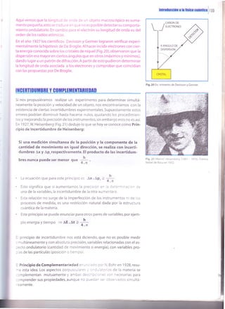 lntruducclún ¡ l¡ llrlc¡ Gutntlc¡ I I 33
rAquí vemos que la longituc o: 3^o¿ de un objeto macroscópico es suma-
mente pequeña, esto se trad uce :''r q ue no es posible detectar su comporta-
miento ondulatorio. En cambio para el electrón su longitud de onda es del
orden de los radios atómicos.
En el año 1927 los cientÍficos Davisson y Germer lograron verificar experi-
mentalmente la hipótesis de De Broglie. Al hacer incidir electrones con cier-
ta energía conocida sobre los cristales de níquel (Fig.20), observaron que la
dispersión era mayor en ciertos ángulos que en otros (máximos y mínimos),
dando lugar a un patrón de difracción.A partir de esto pudieron determinar
la longitud de onda asociada a los electrones y comprobar que coincidían
con las propuestas por De Broglie.
ItGtRTtDUil¡Rt Y GoitPl¡it¡XflnE¡m
5i nos propusiéramos realizar un experimento para determinar simultá-
neamente la posición y velocidad de un objeto, nos encontraríamos con la
existencia de ciertas incertidum bres experi mentales. Supuesta mente estos
errores podrían disminuir hasta hacerse nulos, ajustando los procedimien-
tos y mejorando la precisión de los instrumentos,sin embargo esto no es así.
En 1927,W. Heisenberg (Fig.21) dedujo lo que se hoy se conoce como Prin-
cipio de lncertidumbre de Heisenberg:
Si una medición simultanea de la posición y la Gomponente de la
cantidad de movimiento en igual dirección, se realiza con incerti-
dumbres Ax y Ap,respectivamente. El producto de las incertidum-
bres nunca puede ser menor qu"
¡1-.
La ecuación que para este principio es Ax .
^p,
>
*
Esto significa que si aumentamos la precision en :a '¡;-e'ñióa: c. C:
una de la variables,la incertidumbre de la otra aumentara.
Esta relación no surge de la imperfección de los instrumentos ni oe :s
procesos de medida, es una restricción natural dada por la estructura
cuántica de la materia.
Este principio se puede enunciar para otros pares de variables, por ejem-
ploenergía ytiempo =AE.¡1 2 -
!-
4.n
!r principio de incertidumbre nos está diciendo, que no es posible medir
, "nultáneamente y con absoluta precisión, variables relacionadas con el as-
:ecto ondulatorio (cantidad de movimiento o energía), con variables pro-
: as de las partículas (posición o tiempo).
: Principio de Complementariedad :^ - ^: :co oor N. Bohr en 1928, resu-
-e esta idea. Los aspectos corpusc-:':: . :-:- ¿:crios de la materia se
:cmplementan mutuamente y arrbas ::i:' :.: :-:s scn necesarias para
:cmprender sus propiedades, aunque '. = -?==' ::' ::s='''ados simultá-
^ eamente.
Fig.2O Ex¡ erimento de Davisson y Germer.
Fig.21 Werner Heisenberg ('l 901 - '1976).
Premio
Nobel de física en 1932.
 