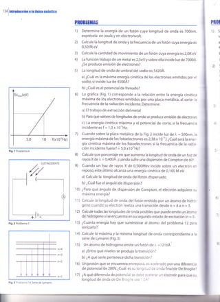 134i¡momccún a lafl¡ico cuánüca
f(x1o'oHz)
Fig.l Problema 6
Fig.2 Problema 7
n=4
n=3
n=2
Fig. 3 Problema '14.
Serie de Lymann.
PR0BLlfitAs
Determine la energía de un fotón cuya longitud de onda es 700nm,
exprésela en Joule y en electronvolt.
Calcule la longitud de onda y la frecuencia de un fotón cuya energía es
0,50 M eV
Calcule la cantidad de movimiento de un fotón cuya energía es 2,OK eV.
La función trabajo de un metal es 2,5eV y sobre ella incide luz de 7000Á.
¿5e produce emisión de electrones?
La longitud de onda de umbral del sodio es 54204.
a) ¿Cuál es la máxima energía cinética de los electrones emitidos por el
sodio, si incide luz de 45004?
b) ¿Cuál es el potencial de frenado?
La gráfica (Fig. 1)corresponde a la relación entre la energía cinética
máxima de los electrones emitidos por una placa metálica, al variar la
frecuencia de la radiación incidente. Determine:
a) Eltrabajo de extracción del metal
b) Para que valores de longitudes de onda se produce emisión de electrones
c) La energía cinética máxima y el potencial de corte, si la frecuencia
incidenteesf = 1,0x 10"H2.
Cuando sobre la placa metálica de la Fig.2 incide luz de l" = 500nm, la
energía máxima de los fotoelectrones es 2,38 x 10 "J. ¿Cuál será la ener-
gía cinética máxima de los fotoelectrones si la frecuencia de la radia-
ción incidente fuera f = 5,0 x1 O'oHz?
Calcule que porcentaje en que aumenta la longitud de onda de un haz de
rayos X de ). = 0,400Á,cuando sufre una dispersión de Compton de 60o.
Cuando un haz de rayos X de 0,500Mev incide sobre un electrón er
reposo, este último alcanza una energía cinética de 0,100 M eV.
a) Calcule la longitud de onda del fotón dispersado.
b) ¿Cuál fue el ángulo de dispersión?
¿Para qué ángulo de dispersión de Compton, el electrón adquiere su
máxima energía?
Calcule la longitud de onda del fotón emitido por un átomo de hidro-
geno cuando su electrón realiza una transición desde n = 4 a n = 3.
Calcule todas las longitudes de onda posibles que puede emitir un átomo
de hidrógeno si se encuentra en su segundo estado de excitación (n = 3).
¿Cuánta energía hay que suministrar al átomo del problema l2 para
ionizarlo?
Calcule la máxima y la mínima longitud de onda correspondiente a la
serie de Lymann (Fig.3)
Un átomo de hidrogeno emite un fotón de l" =1 216A
a) ¿Entre qué niveles se produjo la transición?
b) ¿A qué serie pertenece dicha transición?
Un protón que se encuentra en reposo, es acelerado por una diferencia
de potencialde 200V.¿Cuál es su longitud de onda finalde De Broglie?
¿A qué diferencia de potencial se debe aceierar un electrón para que su
longitud de onda de De Broglie se: ' l:
r)
PRU
1) s
U
a
€
t
(
2):
!
I
I
3)
4)
2)
s)
6)
7)
8)
e)
10)
11)
12)
13)
14)
1s)
16)
17)
 