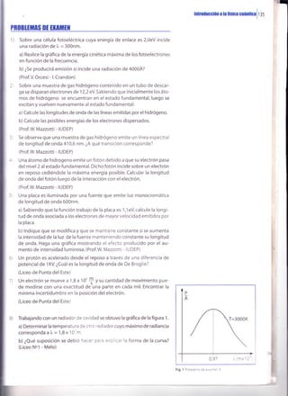 E
hrroÍucción a ta fistca cuánüca
i
r lS
PROBTTTIIS DT TMilHI
r) Sobre una célula fotoeléctrica cuya energía de enlace es 2,0eV incide
una radiación de l" = 300nm.
a) Realice la gráfica de la energía cinética máxima de los fotoelectrones
en función de la frecuencia.
b) ¿Se producirá emisión si íncide una radiación de 4000Á?
(Prof.V. Orcesi - l. Crandon)
Sobre una muestra de gas hidrógeno contenido en un tubo de descar-
ga se disparan electronesde 12,2 eV.Sabiendo que inicialmente los áto-
mos de hidrógeno se encuentran en el estado fundamental,luego se
excitan y vuelven nuevamente al estado fundamental:
a) Calcule las longitudes de onda de las líneas emitidas por el hidrógeno.
b) Calcule las posibles energías de los electrones dispersados.
(Prof.W. Mazzotti - IUDEP)
Se observa que una muestra de gas hidrógeno emite un línea espectral
de longitud de onda 410,6 nm. ¿A qué transición corresponde?
(Prof.W Mazzotti - IUDEP)
Una átomo de hidrogeno emite un fotón debido a que su electrón pasa
del nivel 2 al estado fundamental. Dicho fotón incide sobre un electrón
en reposo cediéndole la máxima energía posible. Calcular la longitud
de onda del fotón luego de la interacción con el electrón.
(Prof.W Mazzotti - IUDEP)
Una placa es iluminada por una fuente que emite luz monocromática
de longitud de onda 600nm.
a) Sabiendo que la función trabajo de la placa es 1,1eV calcule la longi-
tud de onda asociada a los electrones de mayor velocidad emitidos por
la placa.
b) lndique que se modifica y que se mantiene constante si se aumenta
la intensidad de la luz de la fuente manteniendo constante su longitud
de onda. Haga una gráfica mostrando el efecto producido por el au-
mento de intensidad luminosa. (Prof.W. Mazzotti - IUDEP)
Un protón es acelerado desde el reposo a través de una diferencia de
potencial de 1KV. ¿Cuál es la longitud de onda de De Broglie?
(Liceo de Punta del Este)
Un electrón se mueve a 1,8 x 1O'+ y su cantidad de movimiento pue-
de medirse con una exactitud de una parte en cada mil. Encontrar la
mínima incertidumbre en la posición del electrón.
(Liceo de Punta del Este)
Trabajando con un radiador de cavidad se obtuvo la gráfica de la figura 1.
a) Determinar la temperatura Ce ::'o radiador cuyo máximo de radiancia
corresponda a i = 1,8 x 1O r.
b) ¿Qué suposición se debio -..2' .','= =':;.ar la forma de la curva?
(Liceo Nol - Melo)
?)
B)
:
'I'
"!
F
;
I
 