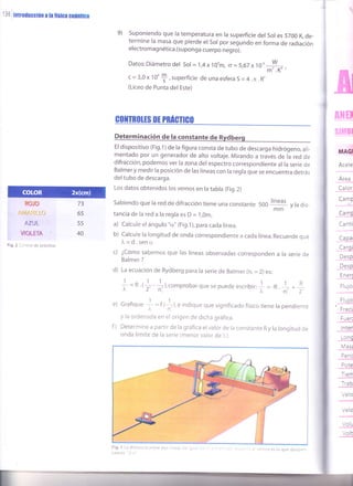 r le
I
rrrrcarl i h tfstcr cuámbo

9) suponiendo que la temperatura en ra superficie der sor es 5200 K de-
termine la masa que pierde er sor por segundo en forma de radiación
electroma g nética.(su ponga cuerpo negro).
Datos:Diámetrodel Sol =1,4x10'm, o =5,67x 108-{--,
c = 3,0x 10'
f ,superficie de una esfera S = 4.n.R,
(Liceo de Punta del Este)
GOTTBOIT$ ff PNÍGilGll
Determinación de la constante de Rvdbero
El dispositivo (Fig.1) de la figura consta de tubo de descarga hidrógeno, ali-
mentado por un generador de alto voltaje. Mirando a través de la red de
difracción, podemos ver la zona del espectro correspondiente al la serie de
Balmer y medir la posición de las líneas con la regla que se encuentra detrás
del tubo de descarga.
Los datos obtenidos los vemos en la tabla (Fig.2)
Sabiendo que la red de difracción tiene una constante
tancia de la red a la regla es D =
.l,0m.
a) Calcule el ángulo "cr," (Fig.1), para cada línea.
b) calcule la longitud de onda correspondiente a cada línea. Recuerde que
l"=d.sena
c) ¿cómo sabemos que las líneas observadas corresponden a la serie de
Balmer ?
d) La ecuación de Rydberg para la serie de Balmer (n, = 2) es:
f = n ,+ +r,comprobar
que se puede escribir:
f = -n
+ . +
Grafique
f = r tll, "
indique que significado físico tiene la pendiente
y la ordenada en el origen de dicha gráfica.
Determine a partir de la gráfica el valor de la constante R y la longitud de
onda limite de la serie (menor valor de )").
A]IH
srilBl
Calor
ñop
Arvr&1r!_Lo
l7l,[j:..;,
WISTA ;
73
65
55
40
,oo líneas
v la dis-
mm
e)
f)
Pote
Tien
Trab
Voh
Figr 2 Control de práctico
MAd
Acele
Area
Camp
---
CamÍ
Canti
Capa
Carc*
Desp
Desp
Enerf
Flujo
Fluio
Frect
Fuer
lnter
Lonc
Mas¿
Peú
Vek¡
Velo
Volr.r
Fig. l La distancia entre dos líneas de ioua
namos "2 x"
 