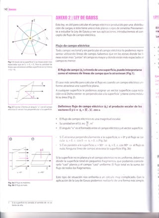 Fig.l A través de la superficie S, las líneas están más
espaciadas que en S, + E, < E,.Pero la cantidad de
líneas que atraviesan ambas superficies es la misma
-
I _l
Fig.2 El vector 5 forma un ángulo "cr" con el campo
eléctr¡co. El vector 3 es perpendicular a la superficie.
ffiHro 2 I lrY Dr GAUSS
Esta ley, es útil para calcular el campo eléctrico producido por una distribu-
ción de cargas, si ésta tiene uno o más planos o ejes de simetría. Previamen-
te a estudiar la Ley de Gauss y ver sus aplicaciones, introduciremos el con-
cepto de flujo de campo eléctrico.
Flujo de campo eléctrico
Todo campo vectorial y en particular el campo eléctrico lo podemos repre-
sentar utilizando líneas de campo. Sabemos que en las zonas donde las lí-
neas están más "juntas" el campo es mayor y donde están más espaciadas ei
campo es menor.
Elflujo de campo (Q.) a través de una superf¡c¡e, puede interpretarse
como elnúmero de líneas de campo que la atrav¡esan (Fig.1).
El caso más sencillo para calcular el flujo es cuando un campo eléctrico uni-
forme atraviesa una superficie plana.
A cualquier superficie le podemos asignar un vector superficie cuya nota-
ción es É. Dicho vector es perpendicular a la superficie' y tiene como módu-
lo su área (F¡g.2).
Definimos flujo de Gampo eléctrico (0.) al producto escalar de los
vectores É yÉ + 0. = lÉl . l3l .cos cr
Ell
ffa
La
IEY I
.f
c
c
.E
f
Ejet
tE.
ci
5
I
a
a
a
Elflujo de campo eléctrico es una magnitud escalar.
Su unidad en el S.l. es'
f . m'
El ángulo "cr" es elformado entre el campo eléctrico y el vector superficie.
Si E atraviesa perpendicularmente a la superficie, o = 0o y el flujo se cal-
cula: $. = E.s.cos 0 + 0.= E.s (Fig.3a)
- Si E es paralelo a la superficie,ü = 90o
= 0, = E.s.cos 90o
= elflujo es
nulo. Ninguna línea de campo atraviesa la superficie (Fig.3b)
Si la superficie no es plana y/o el campo eléctrico no es uniforme, debemos
dividir la superficie total en pequeños fragmentos, que podamos conside-
rarlo "casi" planos y el campo "casi" uniforme. El flujo total es la suma del
flujo de todos los fragmentos.
Esto tipo de situación nos enfrenta a un cálculo .uy complicado. Con la
aplicación de la Ley de Gauss podemos realizarlo de una forma más simple.
E
d
Fig.3a El flujo es máximo
Fig.3b El flujo es nulo.
1 5i la superficie es cerrada, el sentido de es sa-
liente de ella.
@ o
cr =0o
 
