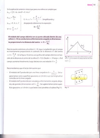 * - 9trto
YTOTAI
co0
En la aplicación anterior vimos que para una esfera se cumple que:
ór*,, = I E .As . cos Oo = E .4.n.r'
nnexosl t+l
Fig. I 0 Desde el centro de la esfera hasta su superfi-
cie E c r y en el exterior el campo decrece de la for-
-1fTláE{--
f'
Fig. 11
4
P . ;.7r .f'
E .4 .n .r' - 5 . Simplificando y
to
despejando obtenemos la expresión:
r- P'r
3eo
0',oro, = E '4 'n 'r'
q=p' 3
.TE .T
4
T
l
l
I
I
i
I
El módulo delcampo eléctrico en un punto ubicado dentro de una
esfera (r < R) no conductora un¡formemente cargada es directamen-
te proporcionala la distancia delcentro + f = 4{3eo
Para los punto exteriores a la esfera (r > R) sigue cumpliendo que el campo
es inversamente proporcional al cuadrado de la distancia (l) del centro
i E = I+ En la figura 1O vemos una gráfica del campo eléctrico en fun-
r'
ción de la distancia alcentrode la esfera (E =f (r)).Desde r= 0 hasta r= Rel
campo aumenta linealmente, luego decrece en una relación g * 1r
Recomendamos que el lector demuestre que:
- El módulo de E producido por una línea cargada es E =
=-¡-- . Se su-
2.It,t,a.r
giere tomar como superficie gaussiana un cilindro cuyo eje longitudinal
coincida con la línea cargada.
- El módulo de E producido por una placa uniformemente cargada,delga-
da y de grandes dimensiones es E = -i .t" sugiere tomar como super-
aao
ficie gaussiana un cilindro cuyas bases sean paralelas a la placa (Fig.11)
1
2
I
 