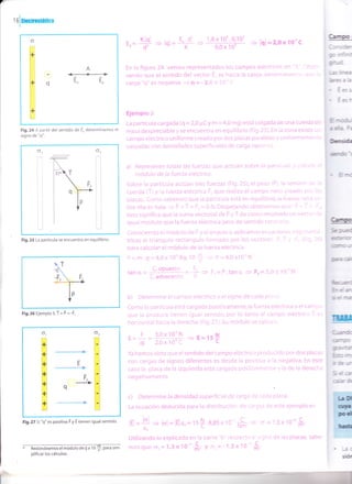 o
FI
H€
#t
ffit
ffit
It¡.1
ffit
ffil q
Hn
ffilEI
mt
l'*¡l
ffit
Eil
A
{+>
Eo Eo
t.=
# + lql=
1,8 x 1o' . O,1o' I
='91=2,ox1o-'c9,0 x 10'
E-.d'q+
K-
(Elrr
ffi
¡o-r
iH,
Ecss
Cc¡h
a
üü
- 1¡(
*
Fig.24 A partir del sentido de Eo determinamos el
signo de "q".
* Redondeamos el módulo de Q a 1 0
$, oara sim-
plificar los cálculos.
En la figura 24 vemos representados los campos eléctricos en "A". Obser-
vando que el sentido del vector E" es hacia la carqa, determinamos que la
carga "q" es negativa
= q = - 2,0 x 10-' f
Ejemplo 5
La partícula cargada (q = 2,0 pc y m = 4,0 m9) está colgada de una cuerda de
masa despreciable y se encuentra en equilibrio (Fig.25). En la zona existe un
cantpo eléctrico uniforme creado por dos placas paralelas y uniformemente
cargadas con densidades superficiales de carga opuesta"
a) Represente todas las fuerzas que actúan sobre la partícula y calcule el
módulo de la fuerza eléctrica.
Sobre la partícula actúan tres fuerzas (Fig.25), el peso (P), la tensión de la
cuerda (Í)y la fuerza eléctrica F-, que realiza el campo neto creado por las
placas. Como sabemos que la partícula está en equilibrio,la fuerza neta so-
bre ella es nula
= P + T + F, = 0 N.Despejandoobtenemos que: P + T= -F'
esto significa que la suma vectorial de P y Í da como resultado un vector de
igual módulo que la fuerza eléctrica pero de sentido contra¡'io.
Conociendo ei módulo de P y el ángulo o aplicamos ecuaciones trigonomé-
tricas ai triángulo rectángulo formado por los vectores P, T y -[, (Fig. 26)
para calcular el mócjulo de la fuerza eléctrica.
P = ffr. g = 4,Ox 10" Kg. tO
$ = P = 4,0x10' N'
C. oouesto tr
tana= - -l . =*+Fr=P.tanc[+FE=3,0x10"]iL.adyacente H
b) Determine el campo eléctrico y el signo de cada placa.
Como la partícula está cargada positivamente,la fuerza eléctrica y el campo
que la produce tienen igual sentido, por lo tanto el campo eléctrico E es
horizontal hacia la derecha (Fig.27).5u módulo se calcula:
r=i =#ijS+ = E=lst
Ya hemos visto que el sentido del campo eléctrico producido por dos placas
con cargas de signos diferentes es desde la positiva a la negativa' En este
caso la placa de la izquierda está cargada positivamente y la de la derecha
negativamente.
c) Determine la densidad superficiatde carga de cada'placa.
La ecuación deducida para la distribución de cargas de este ejemplo es
lq =
* + lol = lÉ1.e.= 1s
t.8,85 x 1o''
.- .,'0 C
ffi = o =1,3x10 ñt
Utilizando lo explicado en la parte "b" respec:c a signo de las placas, sabe-
mosque o, = 1,3x 10''o* t o, = - 1,3 x tO-' $
ol o2
Fig.25 La partícula se encuentra en equilibrio.
Ta.
{++
lP
V
Fis.26 Ejemplo s.Í + F = -É,
or
->
E
L
*
É
tE
+q
Fig.27 Si "q" es pos¡tiva F y E tienen igual sentido.
 