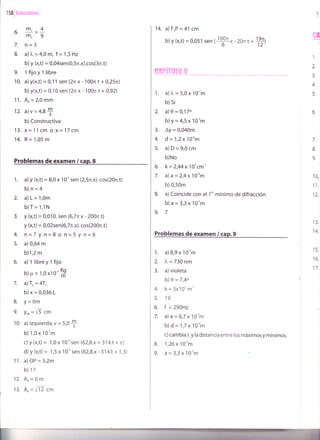 1 58 i :ir,,i riii:Á.ri¡:Í.¡,
.
_m,4b.
-=_m29
7. ñ=3
8. a))"=4,0 lt1, f ='l,5Hz
b) y (x,t) = 0,04sen(0,5n.x).cos(3r.t)
9. lfijoyllibre
10. a) Y(x,t) = 0,1 1 sen (2n x- 100n t + 0,25n)
b) y(x,t) = 0,10 sen (2tr x - 100n t + 0,92)
11. AR = 2,0 mm
12. a)v=4,8*
b)Constructiva
13. x=11cmox=17cm
14. R=1,05m
Problemas de examen / cap.8
1. a) y (x,t) = 8,0 x 1 O-' sen (2,5n.x). cos(2On.t)
b)n=4
2. a)L=1,0m
b)T= 1,1N
Y (x,t) = 0,010. sen (6,7n x - 200n t)
y (x,t) = 0,02sen(6,7n.x). cos(200n.t)
n=7 y n=8 o n=5 y n=6
a) 0,64 m
b)1,2 m
a) llibreylfijo
b)p = t,0 xl0'S
a) T, = 4T,
b) x = 0,036.1
Y=0m
Yo, = fl cm
a) izquierda,v = 5,0
$
b) 1,0 x 10'm
c) y (x,t) = 1,0 x 1 O'' sen (62,8.x + 314.1 + n)
d) y (x,t) = 1,5 x 10-' sen (62,8.x- 314.t + 1,3)
a)OP = 3,2m
b) 17
A^=0m
A^= f12 cm
4.
5.
B.
9.
10.
12.
13.
11.
14. a) F,P = 41 cm
b) y (x,t) = 0,051 sen {$x - 2on t *
#)
1. a) ¡" = 5,0 x 10-'m
b) si
2. a)0=0,170
b)y=4,5x10-'m
3. Ay = 0,040m
4. d=1,2x 10"m
5. a)D=9,0cm
b)No
6. k=2,44x 10'cm-'
7. a)a=2,4x1O-um
b)0,50m
8. a)Coincide con el 1"'mínimo de difracción
b)a=3,3x10-'m
9.7
Problemas de examen / cap.9
a) 8,9 x 10'm
l, = 730 nm
a) violeta
b) 0 =7,4o
k = 5x10t m''
19
f <290H2
a)a=6,7x10''m
b)d=1,7x1O'om
c) cambia i, y la distancia entre los máximos y mínimos.
i
$
1.
z
3.
4.
5.
6.
7.
&
9.
10_
11.
1L
13.
14.
15.
16.
17.
1.
2.
3.
4.
5.
6.
7.
B. 1,26 x 10-3m
9. a=3,3x10-'m
 
