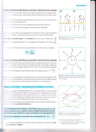 Hectrustát¡cn 17
; *:,: eléctrico producido por una línea uniformemente cargada
: :':':"rros una línea (cilindro de radío muy pequeño) cargada, de lar-
- ' :cnde la carga está un¡formemente distribuida en toda su lon-
r= campo para esta distribución de carga son rectas perpendicu-
-
=a de carga (Fig.28).
=rte de la línea si está cargada positivamente (Fig.28a).
: : la línea si está cargada negativamente (Fig.28b).
: - - t: E en este caso depende de la carga de la línea y de la distancia
: .-' . 'ealizar su cálculo debemos conocer lo que denominamos:
l-.'- ::d Linealde Carga "1," (lambda)de la línea,que se define:f, =9L
, - : cargadelcilindroy"L"sulongitud.Launidadde"l."enels.l.esfi.
-' - :, o de E en un punto a una distancia "d" de la línea,se calcula:
=
, : 2 se estudia que sucede para puntos interiores a la esfera, según
:- a con que está construida es conductor o no conductor.
i¡.E$TR¡G$ v D¡tERIl*StR 0t p0TEile¡frl tLL#TS[fir,
' :: -1a carga se desplaza dentro de un campo eléctrico,la fuerza del
.'. '=ziiza trabajo sobre ellao. El campo eléctrico al igual que el campo
' :- -' c qya estudiado en el curso de 5oaño),son campos conservativos.
'" : :a que el trabajo que realiza la fuerza eléctrica sobre una carga en
, - - : -nto a otro es independiente de la trayectoria (Fig.30).
' ,: -..c es conservativo es posible definir a partir de é1, una función es-
: - :^ lminada potencial eléctrico.
-¡ DIFERENCIA DE POTENCIAL ELÉCTRICO entre dos puntos A y B,
aya notac¡ón es AVo, se define como eltrabajo realizado por el cam-
¡c eléctrico por unidad de carga,altrasladarse la carga delpuntoA
-asta el B.La expresión matemática de esta definición es: AVo, = -
+
-, :'erencia de potencial eléctrica recibe también el nombre de ten-
: :n eléctrica o voltaje.
Fig.28 a y b Lineas de campo producidas por una
línea cargada uniformemente.
o o
I
V
ii,
A
AE
hi++
, l,V
lll-VVV
lEl=
=.
* :.l eléctric
:emostrar'que para calcular que el campo eléctrico en un punto
- esfera uniformemente cargada (Fig.29),se la puede considerar
3artícula cargada ubicada en su centro. Poresta razónlaexpresión
,i'el campo es la que ya vimos para una carga puntual: E =
#
: Je esta expresión es válida para puntos exteriores a la esfera (d>R).
lt'l
2neod


Fig.29 Si la carga de la esfera fuera negativa, el sen-
tido de las líneas de campo sería opuesto al mostra-
do en el dibujo.
Fig.30 Elvalor oet trabalo reati.aOopor la fuerza elec-
trica en las tres trayector¡as es el mismo.
3 VerAnexo2 "LeydeGauss"(pá9.'140).
4 Sólo no realizaría trabajo si la fuerza y el despla-
zam¡ento fueran perpendiculares.
V
---¡Irlf¡. Jñ,I;
 