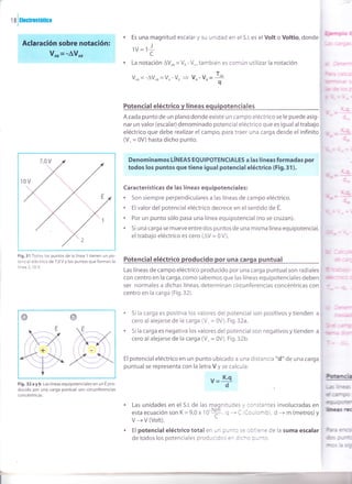 ralar*.mm
Potencial eléctrico y líneas equipotenciales
A cada punto de un plano donde existe un campo eléctrico se le puede asig-
nar un valor (escalar) denominado potencial eléctrico que es igual al trabajo
eléctrico que debe realizar el campo, para traer una carga desde el infinito
(V- = 0V) hasta dicho punto.
EQtftFñElüq*f-ES a las líneas for,R ódas por',
todss, los pwrtos quG time igil¡al poterrial eléctrico (Fi+ 31).
Características de las líneas equipotenciales:
. Son siempre perpendiculares a las líneas de campo eléctrico.
. El valor del potencial eléctrico decrece en el sentido de E.
. Por un punto sólo pasa una línea equipotencial (no se cruzan).
. 5i una carga se mueve entre dos puntos de una misma línea equipotencial,
el trabajo eléctrico es cero (AV = 0 V).
Potencial eléctrico producido por una carga puntual
Las líneas de campo eléctrico producido por una carga puntualson radiales
con centro en la carga,como sabemos que las líneas equipotenciales deben
ser normales a dichas líneas, determinan circunferencias concéntricas con
centro en la carga (Fig.32).
Si la carga es positiva los valores del potencial son positivos ytienden a
cero al alejarse de la carga (V, = 0V). Fig.32a.
Si la carga es negativa los valores del potencial son negativos y tienden a
cero al alejarse de la carga (V. = 0V). Fig.32b.
Es una magnitud escalar y su unidad en el 5.1. es el Volt o Voltio, donde
I
lv= 1É
La notación AVo, = V, - Vo, también es común utilizar la notación
Vo, = -AVo, =Vo -V, 3 V^-U, =
*
El potencial eléctrico en un punto ubicado a una distancia "d" de una carga
puntual se representa con la letra V y se calcula:
v='Igd
. Las unidades en el S.l. de las magnitudes y constantes involucradas en
esta ecuación son K=9,0x ''o'E,q -+C(Coulomb), d -+ m (metros)y
V -+V (Volt).
. El potencial eléctrico total en un punto se obtiene de la suma escalar
de todos los potenciales producidos en dicho punto.
ú
(¡r9E5
{bcrr¡
úrct
9
p
=y..
U,.. i
U" *l
= Ur-
(*
ü4
Etrf
d
q
dsl
-.l¡.1
CIIT
Frü
-bi¡
=k4.
I.q
q
-Ir.d.
lr4
Fig.31 Todos los puntos de la línea 1 tienen un po-
tencial eléctrico de 7,0 V y los puntos que forman la
línea 2, 10 V.
Fig. 32 a y b Las líneas equipotenciales en un E pro-
ducido por una carga puntual son circunferencias
concéntricas.
 