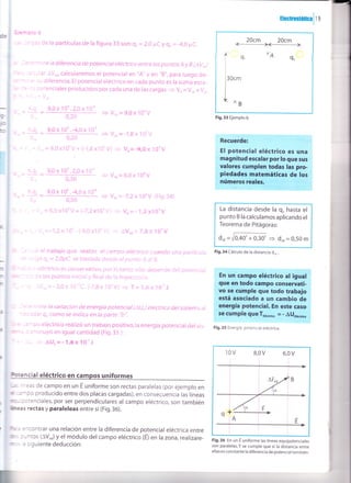 Hccüffirüc¡lte
Qpnplo 6
- -:'Jds de la partículas de la figura 33 son: Q, = 2,0 pC y q, = -4,0 pC.
a iee,mine la diferencia de potencial eléctrico entre los puntos A y B (avo)
J-{z :r cular AVo' calcularemos el potencial en "A,' y en "8,', para luego de_
Er- -.3' su diferencia. El potencial eléctrico en cada punto es la suma esca-
Gr :É,:s potenciales producidos por cada una de las cargas
= Vo = V,o + Vro
n, =,--V¿
ü. ='-Q - 9,0X10j.2,0X10"
- v_.=g,oxl04V
J.. o,2o
< YlA-
r"= *,Q,
- 9,0x101.-4,0x10"
-v--=-1,gx10rv-t d', - o,2o
< Y2A-
ú = ¡ - -V,.=9,0x100V+ (-1,gxl0'V)
= Vo=-9,0x l0oV
i
=
(q.
- 9,0 x 10' .2,0 x l O"
c.. 0,30
KQ,
=
9,0x10t.-4,0xl0'
c- 0,50
+ Vr, =-7,2x 10'V (Fig.34)
- Vr, = 6,0 xl0o V + (-7,2 x10o v) 3 v, = - 1,2 xl oov La distancia desde la q, hasta el
punto B la calculamos aplicando el
Teorema de Pitágoras:
dru =r,10¡o'*ó,3d 3 d,, = o,5o m
Fig.34 Cálculo de la distancia d,. .
Fig.36 En un E uniforme las líneas equipotenciales
son paralelas.Y se cumple que si Ia distancia entre
ellas es constante la diferencia de potencial también.
9 V'r=6,0X 10oV
ü.r =
li=
F
n
h
I
I
at
¡l
-Lli, * - ,. -Vo = -1 ,2x1Ot- (-9,0 xlOoV) + AVo, =7rgxlloV
&, 2 :ile el trabajo que realiza el campo eréctrico cuando una partícula
:; :zrga qo = 2,0pC se traslada desde el punto A al B.
E -:,¿. ¡ eléctrico es conservativq por lo tanto sólo depende del potencial
::-.:: de los puntos inicial y final de la trayectoria.
,n = -t fVor- -2,oxl0-"c. (-7,gx1oov) > T= I,6x 10-,J
--e;ermine Ia variación de energía potencial (au,) electrica del sistema al
-s adar qocomo se indica en la parte "b".
e -:mpo eléctrico realizó un trabajo positivo,la energía potencial del sis-
; : sminuyó en igual cantidad (Fig.35 ):
*- -
-i, = AU, =-1,Gx lg-tJ
¡neas de campo en un É uniforme son rectas paralelas (por ejemplo en
Grnpo producido entre dos placas cargadas), en consecuencia las líneas
nciales, por ser perpendiculares al campo eléctrico, son también
nedas y paraleleas entre sí (Fig.36).
encontrar una relación entre la diferencia de potencial eléctrica entre
puntos (lv^J y el módulo del campo eléctrico G) en la zona, realizare-
la siguiente deducción:
20cm 20cm
ffil
xA
Q,Te,
l,*,"
| .,
F¡9.33 Ejemplo 6.
Fig. 35 Energía potencial eléctrica.
10v g,ov 6,0v
.:Y
B
q
lc¿
A
F
_>
E
 