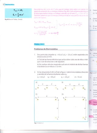 zzluoouosuucr
Recordemos del curso de 50 año, que el trabajo neto sobre un cuerpo es
igual a la variación de su energía cinética (Fig.44).Como la fuerza eléctrica es
la única que realiza trabajo, su trabajo coincide con el neto (","= 1,0 x 10" J).
También sabemos que la energía cinética iniciales nula porque la partícula
parte del reposo.
T*oo = AE. = Ecnnur - Ea,n,.,.,
E.,n,",", =0J y E.on", =1.t.{
T*o"=*.m.{ =+ vr=
D .1^o - 1or
v,=yfiffi =vr=3,2+
Pn0Buirñ
Problemas de Electrostática
1. Dos partículas cargadas 9, = 4,0 pCY gr= -2,0 ¡rC, están separadas una
distancia de 2,0 mm.
a) Calcule las fuerza eléctrica que actúa sobre cada una de ellas e indi-
que si son de atracción o de repulsión.
b) Sin realizar cálculos responda cuál será el módulo de dichas fuerzas
sila distancia se reduce a 1,0 mm.
2. En las situaciones A, B, C y D de la figura 1, determine módulo, dirección
y sent¡do de la fuerza resultante sobre q,.
q., = 2,0 ¡rC qr= 4,0 ¡tC 9, = -2,0 PC d=10cm
II
_t
Er
DE
Ea
rhr
hü=
l-ú
fy
G:.
F
lrp
frcF
dfL
Fig.44 Relación Trabajo - Energía.
2.T*oo
m
A) B)
dddd
# l-l
_+ _+ + - +
Q' Qz Q, 9, 9¡
'92
c)
I'
D)
+
'l 9z Q, l-
*T +
.l
I
l9,
+
9'
9¡
Fig.l Problema 2
 