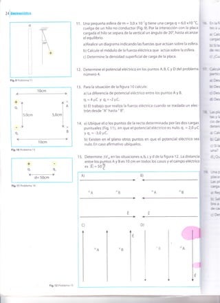 [ ,o¡urr*stáüca
hb¡
E¡. U
Ae*
qú
Irb
tc
ü¡ft
(b-
&-
ilGr
TGT
ofh
d
trü
tsp
ts
qr
óa
üDl
1 1. Una pequeña esfera de m = 3,0 x 10-'g tiene una carga Q = 6,0 x10-uC,
cuelga de un hilo no conductor (F¡g.9). Por la interacción con la placa
cargada el hilo se separa de la vertical un ángulo de 20o, hasta alcanzar
elequilibrio.
a)Realice un diagrama indicando las fuerzas que actúan sobre la esfera.
b) Calcule el módulo de la fuerza eléctrica que actúa sobre la esfera'
c) Determine la densidad superficialde carga de la placa.
1 2. Determine el potencial eléctrico en los puntos A, B, C y D del problema
número 4.
13. Para la situación de la figura 10 calcule:
a) La diferencia de potencial eléctrico entre los puntos A y B.
9,=4FC Y 9z='2ltC.
b) El trabajo que realiza la fuerza eléctrica cuando se traslada un elec-
trón desde "A" hasta " B".
14. a) Ubique el o los puntos de la recta determinada por las dos cargas
puntuales (Fig. 1 1), en que el potencial eléctrico es nulo. q, = 2,0 ¡rC
Y 9z= -3,0 PC'
b) Existen en e[ plano otros puntos en que el potencial eléctrico
nulo. En caso afirmativo ubíquelos.
1 5. Determine AVo, en las situaciones a, b, c y d de la figura 12. La
entre los puntos A y B es '10 cm en todos los casos y el campo
es lEl= sb
I
o
%ii
ii
i_-l
ir.ii
i+
Fig.9 Problema l1
1Ocm
*-n
e, l
lr,o.'
I
-l9,
^-xlo
S,Ocml
L*
B
1Ocm
Fig.10 Problema 13
+
Q' It
+d= 50cm
Fig.11 Problema 14
Fig.12 Problema 15
 