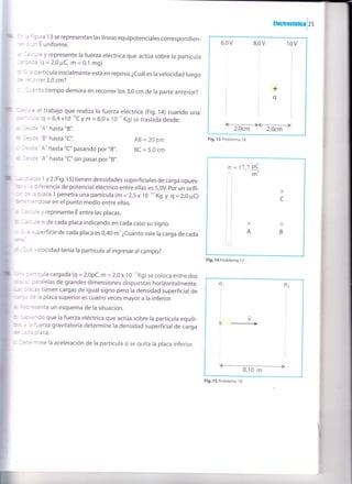ttecrosrrncalzs
3 a figura 13 se representan las líneas equipotenciales correspondien-
es¿unEuniforme.
a i¿kule y represente la fuerza eléctrica que actúa sobre la partícula
a3ada (q=2,0 FC, m = 0,1 mg)
u ! l¿ partícula inicialmente está en reposo,¿cuáles la velocidad luego
@
=(orrer 3,0 cm?
: -i¿ánto tiempo demora en recorrer los 3,0 cm de la parte anterior?
'Gruule el trabajo que realiza la fuerza eréctrica (Fig.'14) cuando una
@<ula (q = 6,4x10-''C y m = 6,0 x 10-" Kg) se traslada desde:
¡ }sde "A" hasta "B".
@ fesde "B" hasta "C".
c hde "A" hasta "C" pasando por "8".
d bde "A" hasta "C" sin pasar por,,B',.
AB=20cm
BC = 5,0 cm
Itrtro J¿<as 1 y 2(Fig.15) tienen densidades superficiates de carga opues-
Es .r h diferencia de potencial eléctrico entre ellas es 5,0V. por un orifi-
Gm ae la placa 1 penetra una partícula (m = 2,5 x1O
-'n
Kg y g = 2,0 pC)
ffiniéndose en el punto medio entre ellas.
r l¿kule y represente E entre las placas.
b lalcule o de cada placa indicando en cada caso su signo.
c 5 a superficie de cada placa es 0,40 m' ¿cuánto vale la carga de cada
rilat
d¡aré velocidad tenía la partícula al ingresar al campo?
flllllma
-rtícula cargada (q = 2,0pC, m=2,0 x l0 -''Kg)
se coloca entre dos
mtr=' paralelas de grandes dimensiones dispuestas horizontalmente.
J¿cas tienen cargas de igualsigno pero la densidad superficial de
de la placa superior es cuatro veces mayor a la inferior.
*epresenta un esquema de la situación.
ü S¿orbndo que la fuerza eléctrica que actúa sobre la partícula equili-
ba a l¿ fuerza gravitatoria determine la densidad superfiiial de carga
=da
placa.
Jetermine la aceleración de la partícula sise quita ra placa inferior.
6,0v 9,0 v 10 v
+
q
ffiFig. 13 Problema t6
o = 17,7 PC
fm
t;
X
c
X
B
Fig. 14 Problema 17
o1
I
I
o2
V
Fig. 15 Problema I 8
 