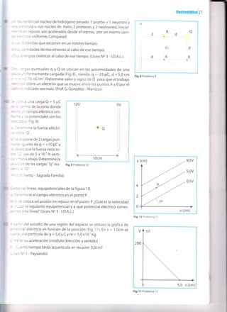 rtecuosrárica
lz
7
-* :':-:erón (un núcleo de hidrógeno pesado:1 protón + 1 neutrón)y
;,: :.:':ícula o, (un núcleo de helio:2 protones y 2 neutrones), inicial-
*É-:= :n reposo, son acelerados desde el reposo, por un mismo cam-
: : = =::r'ico uniforme. Comparad:
: :i l stancias que recorren en un mismo tiempo.
: j,-. ::ntidades de movimiento al cabo de ese tiempo.
- -, =^ergías cinéticas al cabo de ese tiempo. (Liceo No 3 - |.D.A.L.)
l,:- ::'gas puntuales g y Q se ubican en las proximidades de una
:,;:: -niformemente cargada (Fig.B), siendo g = -25 pC, d = 5,0 cm
- = -0,7 O nC/m'. Determine valor y signo de e para que el trabajo
:1,113::- :c sobre un electrón que se mueve entre los puntos A y B por el
gr - r indicado sea nulo. (Prof. G. González - Maristas)
"it :: :.aa Una Cafga Q = 5 pC
*,- ? ::ntro de la zona donde
* :: -n campo eléctrico uni-
rr,r'*: ., os potenciales son los
r't r:tcs (Fig.9).
' l,=::'.nine la fuerza eléctri-
-- - ---^'r^lr.i -.-- C J
: it :;spone de 2 cargas pun-
*;=. gualesdeq=+10pCy
É ri j3d que la fuerza neta so-
:.'. I sea de5x 10"Nverti-
:: . -:cia abajo. Determine la
:r:i, : Jn de las cargas "q" res-
-----'^rr-'|:-_- = J
'r-:' ,','. Netto - Sagrada Familia)
I.¡'-. ,as líneas equipotenciales de la figura 10:
:, -€::rmine el campo eléctrico en el punto P.
: j ;e coloca un protón en reposo en el punto P ¿Cuáles la velocidad
'á
-'-zat la siguiente equipotencial y a que potencial eléctrico corres-
:,: - :: esta línea? (Liceo N. 3 - l.D.A.L.)
I :.:':ir del estudio de una región del espacio se obtuvo la gráfica de
:,::=^cial eléctrico en función de la posición (Fig.11). En x = 1,Ocm se
:'-É:a una partícula de q - 5,0 ¡rC ! m = 1,0 x10' Kg.
" -: lar su aceleración (módulo dirección y sentido)
: _1¡ánto tiempo tarda la partícula en recorrer 3,0cm?
-,::oNo1-Paysandú)
V
200
5,0 x (cm)
Fig. ll Problema 12
o
qoCI
dd
I
d'A,B
]XX
I
L]
Fig,8 Problema 9
10v OV
+q
Fig.9 Problema 10
y (cm) 9,5V
5,0v
0,5v
4
2
0
x (cm)
Fig. l0 Problema 1 1
 