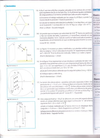 zalrncrosmrica
C
A
PosrcróN 2
Fig.12 Problema 13
Fig. 13 Problema 1 5
F¡9.14 Problema 16
l3) A, B y C son tres esferillas cargadas ubicadas en los vértices de un trián-
g u o equrátero d e 2O cm d e ado F9. 1 2). Ay Btrenen guaes cantdades
de carga positiva y C la misma cantidad que cada una pero negativa.
a) Encontrar el trabajo realizado por las cargas A y B (fijas), cuando c se
mueve desde la posición t hasta la posición 2.
b) calcular la máxima velocidad de la esferilla c si se deja libre y en repo-
so en la posición 1 . La masa de C es 1 ,0 x 10'Kg y su carga -1 ,B x 1 0'' C.
(Prof. J.J. Olivet - Escuela lntegral)
Un protón que se mueve con velocidad de 0,50 $ hacia una
cr fija (un núcleo de helio, 2 protones y 2 neutrohes), estando en
momento alejados 1,0 m. Calcule cuanto se habrá acercado el protón
la partícula cr en el momento en que se detenga para invertir su curso.
(Liceo No 35 - l.A.v.A)
15) La figura 13 muestra un plano indefinido y un alambre ambos carga
dos. La carga q = 2,0 pC colocada en el punto "A" experimenta una fuer
zdF = 8,0 x10-''N en la dirección indicada. Hallar o y )" (valor y signo).
(Prof. H. Bentancour - l. Ariel)
16) En la figura 14 se representan un par de placas cuadradas de lado 1,0m,
paralelas muy próximas entre si y una carga puntual lejana de ellas tal
que r>>L>>d. Las superficies S, y S, son cerradas. El flujo de E a través
de 5, es cero y a través de S, es 9,0 x 10'' Vm
a)calcule E entre placas sabiendo que la carga de Ia placa 2 es q, = 9,0 nc.
b) lndique signo Y valor de q,.
(Prof. H. Bentancour - l. Ariel)
17) se tienen dos placas plano - paralelas verticales separadas 0,36m. un
partícula de qo = 1,5 ¡rC y m = 52mg se- libera en el punto medio de
dos placas con una velocidad v = 6,0
S' nmOas placas están.cone<
das a un generador que establece entre ellas una diferencia de poten
cial de 3,1V. La placa "A" presenta un orificio a7,2m de su inicio (Fig' 15
¿La partícula logrará salir por él? (Liceo No 1 - Paysandú)
18) Una carga puntualg = 10pCse ubica en una zona delespaciod
r]tu
bli¡rc
,q]hm
ürñ6
d5b
GIlf
rbr
ltt^*
14)
dlk
t$hil
existe un campo eléctrico que va^ria según la dirección "x" de la
siguiente: E(x) = (2 x + 0,2) x 10'
I
a)Halle el trabajo realizado por la fuerza eléctrica en desplazar dic
carga de x = 5 cm d X= 10cm.(Sugerencia: grafique F = f(x))
b)Determine la diferencia de potencial eléctrico entre x = 5 cm y x = 1
(Prof.W. Netto - Sagrada Familia)
0,36m
t-l
Tq.
,T
],,,
I
Fig. 15 Problema 1 7
r
 