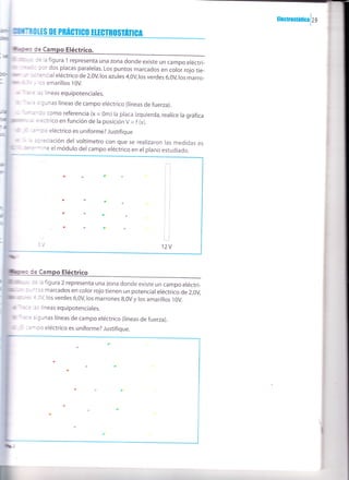 :lmronáuoalzs
¡¡m ¡tencial eléctrico de 2,0v,los azutes 4,0v los verdes 6,0v los marro-
t"Jtu y los amarillos t0V.
r?re l¿s líneas equipotenciales.
b lmrc= algunas líneas de campo eléctrico (tíneas de fuerza).
Dt
de Campo Eléctrico.
4,0V los verdes 6,0V los marrones g,OV y los amarillos 10V.
l¿s líneas equipotenciales.
Tace algunas líneas de campo eléctrico (líneas de fuerza).
¡É :ampo eléctrico es uniforme? Justifique.
de la figura 1 representa una zona donde existe un campo eréctri-
l por dos placas paralelas. Los puntos marcados en color rojo tie-
rc de la figura 2 representa una zona donde existe un campo eréctri-
a-ntos marcados en color rojo tienen un potencial eléctrico de 2,0v,
,@ fuinando como referencia (x = 0m) la placa izquierda, realice la gráfica
E$Ea eléctrico-en función de la posición V = f (x).
É :arnpo eléctrico es uniforme? Justifique
ra ñ a apreciación del voltímetro con que se realizaron las medidas es
rermine el módulo delcampo eléctrico en el plano estudiado.
de Ca
"t2v
o'G
ar
oto':'
atJa
 
