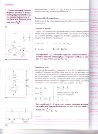 32iee¡raritores
La capacitancia de un capacitor
de placas paralelas es directa-
mente proporcional al área de
sus placas e inversamente pro-
porcional a la distancia entre
ellas +c= "o'Ad
Fig.4
Recordemos que so = 8,85 x 10
-'n*,! ,
"l
área de las placas se expresa
metros cuadrados y la distancia en'ñiétros (fig.a).
^--T-l
TIlc, lc,
B>+
Combinación de itores
Disponiendo de dos o más capacitores, existen diferentes formas de conec
tarlos entre sí.
Conexión en paralelo
La figura 5 nos muestra dos capacitores conectados en paralelo, podem
ver que las placas de ambos están conectados a los mismos puntos (A y B
por lo tanto la diferencia de potencial de ambos capacitores es la
(AV^J.La carga de cada uno se calcula:
Q, = C,.avou
Q, = Cr.AVo,
Qor=C,.AVor+Cr.AV^B
Qor=(C'+Cr).AVou
A
T
-- l+Q
_ T-------->
----=:__r/
Dos capacitores C, y C, conectados en paralelo tienen la misma dife-
rencia de potencial entre sus placas y se pueden sustituir por uno
solo cuya capacitancia sea: C,, = C, * Cr.
Conexión en serie
Supongamos dos capacitores conectados en serie (Fig.6) inicialmente
cargados. Al establecer una diferencia de potencial AVou, en la zona encerr
da con línea punteada se produce una redistribución de cargas qu
una placa con carga +q y otra -q, pero de igual valor absoluto. Esto se debe
c,
C,
que dicha zona está aislada y la carga total debe seguir siendo cero co
antes de establecerse la diferencia de potencial. Por lo tanto los capacit
conectados en serie adquieren siempre igual carga Q, = Q, = Qou.
AVou=AV, +AV,
Av^^ =
Qou
c,,
av.=9 vnV.=9'C'C,
Dos capacitores C, y C, conectados en serie adquieren la
carga eléctrica y se pueden sustituir por uno solo cuya
111tanc¡a sea:
c. = c,
* c, '
o^" o, o.
L,, Lr L,
Simplificando las cargas que
son iguales obtenemos:
Fig.6 Capacitores conectados en serie. 111
c,,-c'c.
mrsma
capaci-
rmM
(@l
-- l+Q,
.-157c, ---....-
Fig.5 Capacitores conectados en paraleleo.
A
I
I
IB
--l+Q
:-"1
tóX
B
 
