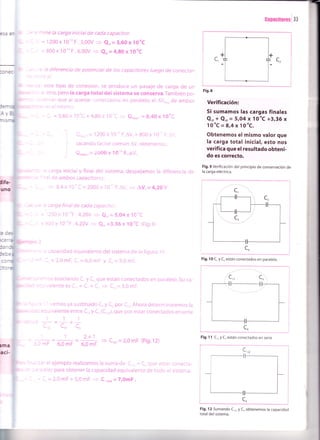 -: ='mine la carga inicial de cada capacitor.
= I . =1200x10-''F.3,00V = e',=3,60x10-'C
. I =800x10-"F.6,00V = ez¡=4,g0x10-'C
: - e la diferencia de potencial de los capacitores luego de conectar-
: .'3 5/.
: -:'este tipo de conexión, se produce un pasaje de carga de un
.' 3, otro, pero la carga totaldel sistema se conserva.También po-
-:::rvar que al quedar conectados en paralelo, el AV,,"", de ambos
" . :i =S
el mismo.
- - - l, =3,60x 10nC+ 4,80x 10nC
= Qro,", ,=8,40x10'C
Qrot"i r= 1200 x 10-" F.aV.+ 800 x lo' F.^v
sacando factor común AV. obtenemos:
Qrot"r ¡ = 2000 x 10u' F.^V,
: carga inicial y final del sistema, despejamos la diferencia
' ^ at de ambos capacitores:
,= 8,4 x 10' C = 2000 x 1O-'' F. AV.
= AV, = {,29 y
. carga final de cada capacirc-.
=' 200 x I0''F .4,20V =) e,, = 5,O4x lC'C
= 300 x 10-"F . 4,20V + C!,. =3,36 x l0,C (Fig.9)
capacidad equivalente del sistema oe la figura 10.
, = 2,0 mF, C, = 6,0 mF y C. = 5,0 mF.
::':^ros asocianoo C, y C, que están conectados en paralelo. Su ca-
: =: - valente es C,- = C, + C,
= C,r- 3,0 mF.
'
' vemos ya sustituido C, y C, por C,r. Ahora determinaremos la
=o uivalente entre C,, y C, (C,rr), que por estar conectados en serie
l=1*l
C". Cl, c,
1 2+1
+ = i C,r, = 2,0 mF (Fig.12)
6,0 mF 6,0 mF
- -: :3: el ejemplo realizamos la suma de C.,, + C. (por estar conecta-
.- : .': ielo) para obtener la capacidad equivalente de todo el sistema.
. _ -!_,=2,0 mF+5,0mF
= C.,rro=7,OmF.
-r_l
I
I
i
Fig.8
Verificación:
Si sumamos las cargas finales
Q,, t Q.,, = 5rO4 x 1O'C +3,36 x
1o'C=8,4xlo''C.
Obtenemos el mismo valor que
la carga total inicial, esto nos
verifica que el resultado obteni-
do es correcto.
Fig.9 Verificación del principio de conservación de
la carga eléctrica.
Fig. 12 Sumando C,r, y Co obtenemos la capacidad
total del sistema.
de
:lmF
I
Ganacitoresl 33
Fig. I 0 C, y C, están conectados en paralelo.
Fig. 1 1 C,, y C, están conectados en serie
 