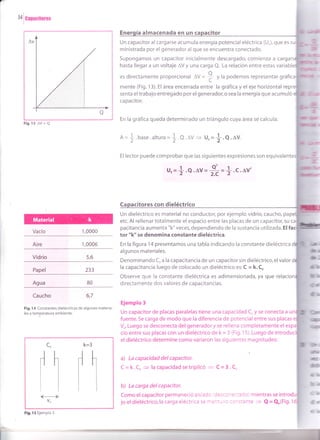 a
34
|
canacirores
Fig.13 AV r Q
Vacío 1,0000
Aire 1,0006
Vidrio
Papel 233
Agua
Caucho
Fig.14 Constantes dieléctricas de algunos materia-
les a temperatura ambiente.
almacenada en un
Un capacitor al cargarse acumula energía potencial eléctrica (Ur), que es
ministrada por el generador al que se encuentra conectado.
Supongamos un capacitor inicialmente descargado, comienza a cargat
hasta llegar a un voltaje AV y una carga Q. La relación entre estas variabl
es directamente proporcional OU =
: y la podemos representar gráfi
^=+
mente (Fig. 13). El área encerrada entre la gráfica y el eje horizontal
senta eltrabajo entregado por el generador,o sea la energía que acumuló
capacitor.
En la gráfica queda determinado un triángulo cuya área se calcula:
.base.alturu = !.Q.AV 3 U,=
{.O.lV.
El lector puede comprobar que las siguientes expresiones son equivalent
u.=+.e.av=*=f-.c.av'
con dieléctrico
Un dieléctrico es material no conductor, por ejemplo vidrio, caucho, pa
etc. Al rellenar totalmente el espacio entre las placas de un capacitor, su
pacitancia aumenta "k" veces, dependiendo de la sustancia utilizada. El
tor "k" se denomina constante dieléctrica.
En la figura 14 presentamos una tabla indicando la constante dieléctrica
algunos materiales.
Denominando Co a la capacitancia de un capacitor sin dieléctrico, el valor
la capacitancia luego de colocado un dieléctrico es: C = k. Co
Observe que la constante dieléctrica es adimensionada, ya que
directamente dos valores de capacitancias.
Ejemplo 3
Un capacitor de placas paralelas tiene una capacidad Co y se conecta a u
fuente. Se carga de modo que la diferencia de potencial entre sus placas
Vo. Luego se desconecta del generador y se rellena completamente el
cio entre sus placas con un dieléctrico de k = 3 (Fig. 15). Luego de int
el dieléctrico determine como variaron las siguientes magnitudes:
a) La capacidad delcapacitor.
C = k.Co + la capacidad setriplicó = C = 3.Co
b) La carga delcapacitor.
Como el capacitor permaneció aislado desconectado) mientras se in
jo el dieléctrico,la carga eléctrica se mantr,','o constante - Q = Qo(Fig. 1
5,6
80
6,7
üd
drb
k=3
rl h
I
co
¡h
Itlk----+l
vo
Fig. 15 Ejemplo 3
 