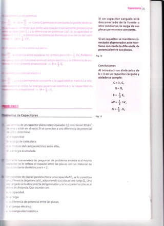 ,iüid
= -tV=f = ComoQpermanececonstante,sepuedeobservar
- - i C t,la diferencia de potencial disminuyó a un tercio delvalor
= Jy=]lv.
-cn de potencial.
:iectrico entre sus placas.
=
¿ ootencial eléctrica.
i carga permaneció constante y la capacidad se triplicó. La rela-
:,:.r anterior que existe una relación inversamente proporcional
¡ -=.¿,cidad (C ) y la diferencia de potencial (AV). Si la capacidad se
e :;rancia entre las placas no cambió, pero AV = * O%. Podemos
a -aación funcional entre el campo el,éctrico y la diferencia de po-
*l : :ectamente proporcional + E=t E"
c,¡nal entre la energía potencial eléctrica y la capacidad es
É.ie proporcional + U = {.U"
E=
+E.
lv= { av.
u =*.u,
rrinas de un capacitor plano están separadas 5,0 mm,tienen 80 dm'
iÍea y están en el vacío.5i se conectan a una diferencia de potencial
&1/,determine:
h:apacidad
,a c¡rga de cada placa.
e nnodulo delcampo eléctrico entre ellas.
a energía acumulada.
nuevamente las preguntas de problema anterior si al mismo
or se le rellena el espacio entre las placas con un material de
constante dieléctrica es k = 2.
capacitor de placas paralelas tiene una capacidad C,se lo conecta a
diferencia de potencialVo, adquiriendo sus placas una carga Qo. Una
cargado se lo desconecta del generador y se le separan las placas al
de distancia. Que sucede con:
la capacidad.
la carga.
c la diferencia de potencialentre las placas.
d elcampo eléctrico
e la e¡ergía electrostática.
Garac¡mrosl3s
Si un capacitor cargado está
desconectado de la fuente u
otro conductor,la carga de sus
placas permanece constante.
Si un capacitor se mantiene co-
nectado al generadof este man-
tiene constante la diferencia de
potencial entre sus placas.
Fig.16
Conclusiones
Al introducir un dieléctrico de
k = 3 en un capacitor cargado y
aislado se cumple:
C=3.Co
Q=Q"
 