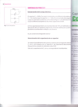 la
I
canacitores
Fig. l Control de práctico
GO]ITRIIIES OT PBAGTIGÍ|
Conservación de la eléctrica
Elcapacitor C,=2200 ¡rF se cargó inicialmente a una diferencia de
Y = 12V, mientras que el capacitor C, = I500 ¡.rF se encontraba desca
Luego se conectaron sus bornes como indica la figura 1 y elvoltímetro ind
ca que la diferencia de potencial de ambos capacitores es 8,4V.
a) 5i las capacitancias tienen una incertidumbre del 10olo y el voltímetro u
apreciación de 0,1V. Calcule la carga inicial y final del sistema con su
pondiente incertidumbre e indique si se conservó.
b) ¿Se conservó la energía del sistema?
Determinación de la capacitancia de un capacitor
Se repite el procedimiento de la práctica anterior pero en lugar de
C, con C, se lo conecta con un capacitor C, de capacitancia desconoci
Después de la conexión elvoltímetro indica 9,5V.
Calcule la capacitancia de C, con su correspondiente incertidumbre.
 