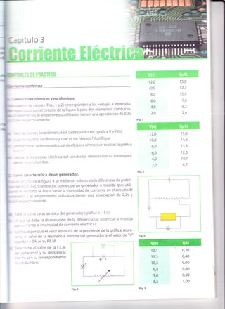 t;l''"ll"
frr-,*,'
' -
il
I
flr
--J
'1
I
i
I
I
:: iUlO 3
'"= :ontinua
:'es óhmicos y no óhmicos.
:= ' aIores (Figs,1 y 2) corresponden a los voltajes e intensida_
- - j :cn el circuito de la figura 3, para dos elementos conducto-
. --
;.' el arnperímetro utilizados tienen una apreciación de 0'2V
-- = -:iVamente.
-- . :s características de cada conductor (9ráfica V = f (i))
-- - ::ci.es óhmico y cual es no óhmico? Justifique
, .::- cleterminado cr-lál de ellos era óhmico sin realizar la 9ráfica
: .=- stencia eléctr¡ca del conductor óhmico con su correspon-
-= .:,rmbre.
:'acterística de un generador.
: le la figura 4 se midieron valores de la diferencia de poten-
., :ig.5) entre los bornes de un generador a medida que' utili-
: i:3to, se hacia variar la intensidad de corriente en el circuito. El
= amperímetro utilizados tienen una apreciación de 0,2V y
::: ''amente'
:,', a característica del generador (gráfica V = f (i))
,= ¡ebe la disminución de la diferencia de potencial a medida
--:nta la intensidad de corriente eléctrica?
-: por qué el valor absoluto de la pendiente de la gráfica, repre-
,alor de la res¡stencia interna dei generador y el valor de "V"
= 0A, es su F.E.M.
: - re el valor de la F.E.M
_: =
-
='3d o' y su resistencia
.-: :l' su correspondiente
..l-^-ore.
_9-
12,0
13,0
8,0
6,0
4,0
2,0
15,0
12,3
10,0
76
5,2
2,4
Fig. r
12,0
'10,0
B,O
6,0
4,0
2,0
15,0
14,3
13,3
12,0
10,1
6,7
Fig.2
12,1
1 1,3
10,3
9,4
9,0
8,5
0,20
0,40
0,60
0,80
0,90
1,00
Fig.4 Fig. s
 