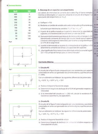+o
luoniente
ttéctr¡ca
600
490
400
330
270
180
"t20
80
50
40
Fig.6
Fig.9
3. Descarga de un capacitor con amperímetro
Los valores de intensidad de corriente de la tabla (Fig.6) fueron
mientras se descargaba un capacitor utilizando el circuito de la figura 7.
apreciación del amperímetro es 10 ¡rA
a) Grafiquei=f (t)
b) Mediante un cambio de variable adecuado compruebe gráficamente
la función que relaciona las variables "i" y "t" es: i = io , e*
c) A partir de la gráfica trazada en la parte b), determine la capacidad
capacitor, si la resistencia del circuito tiene un valor de 20 KO.
d) Demuestreteóricamente que después de transcurrido un tiempo t =
(denominado constante de tiempo del circuito) desde que el ca
comenzó a descargarse la intensidad y por lo tanto su carga disminuyó
un37o/o de la carga inicial.
e) Usando lo demostrado en la parte d) e interpolando en la gráfica i = f (
determine la constante de tiempo y la capacidad del capacitor.
f ) ¿Qué significado físico tiene el área delimitada entre la curva de la g
ca i = f (t) y el eje del tiempo para un cierto intervalo?
Corriente Alterna
1. Circuito RC
El circuito de la figura 8 está compuesto por una resistencia y un c
conectados en serie a un generador de corriente alterna, cuya frecuencia
f = 50H2.
Con un voltímetro se midieron las siguientes diferencias de potenciales:
Vor= 8,0V Vu. = 6,0V y Vo.= 10V
a) Realice el diagrama fasorial de votajes
b) Determine el ángulo de desfasaje de la F.E.M del generador respecto a
intensidad.
c) Si la intensidad del circuito es i = 200 mA, calcule la resistencia R,
reactancia capacitiva X. y la capacidad C.
2. Circuito RL
El circuito de la figura 9 está compuesto por una resistencia y una bobi
conectados en serie a un generador de corriente alterna, cuya frecuencia
f = 50H2.
Con un voltímetro se midieron las siguientes diferencias de potenciales:
Vor= 5,0V Vur=6,7 V Y Vo. = 10V
a) Realice el diagrama fasorial de votajes
b) Determine el ángulo de desfasaje del voltaje de la bobina respecto a
intensidad del circuito.
0
10
20
30
40
60
80
100
"t20
140
Fig.7
_7
nCa¡¡¡ ^,---JL
t
Fig.8
...
 