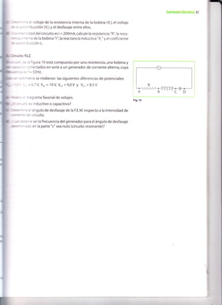 coil¡snro l¡ócrrbal4l
el voltaje de la resistencia interna de la bobina (V), el voltaje
r*cinducción (V.) y el desfasaje entre ellos.
idad del circuito es i = 200mA,calcule la resistencia "R",la resis-
fÍtema de la bobina "r",la reactancia inductiva "X," y el coeficiente
ión L.
RLC
ae la figura 10 está compuesto por una resistencia, una bobina y
conectados en serie a un generador de corriente alterna, cuya
es f = 50H2.
se midieron las siguientes diferencias de potenciales:
'l*=6,7 V Vo.= 10V V."=9,0V y Voo=8,5V
a diagrama fasorial de votajes.
es inductivo o capacitivo?
el ángulo de desfasaje de Ia F.E.M. respecto a la intensidad de
delcircuito.
ía ser la frecuencia del generador para elángulo de desfasaje
en la parte "c" sea nulo (circuito resonante)?
Fig.10
 