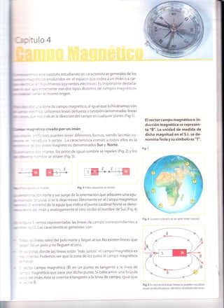 l,i
j :::e capítulo,estudiando las características generales de los
.: :rs producidos en elespacio que rodea a un imán o a car-
=
- - ovimiento (corrientes eléctricas). Es importante destacar
:-:^iemente son dos tipos distintos de campos magnéticos
-=^ el mismo origen.
._-{
trEr
: -", : remos representadas las líneas de campo correspondientes a
- :::r. Las características generales son:
, . ,; lineas salen del polo norte y llegan al sur. No existen líneas que
: - re un polo y no lleguen al otro.
: - :r:las donde las líneas están "más juntas" el campo magnético es
-::nso. Podemos ver que la zona de los polos el campo magnético
:::cr campo magnético (B) en un punto es tangente a la línea de
: -: r magnético que pasa por dicho punto. Si colocamos una brújula
, : = Jel imán, ésta se orientará tangente a la línea de campo, igual que
-::Of B.
ll*
]
'ril
1lllltilr
4llllt '
: ' -'z zona de campo magnético,al igualque lo hiciéramos con
- : ::" : l utilizamos líneas de fuerza o también denominadas líneas
: - : - : s indican la dirección del campo en cualquier punto. (Fig. 1).
*-¡:retico creado por un imán
r .'-.':iales pueden tener diferentes formas, siendo las más co-
-:-':r:ra o rectos. La característica común a todos ellos es la
:.: :: s polos magnéticos, denominados Sur y Norte.
- - - - :: nanes los polos de igual nombre se repelen (Fig.2) y los
n - : - ore se atraen (Fig.3).
mr'-rEEl
:. -='=:elen. Fig.3 Polos opuestos se atraen.
.: :n norte y sur surge de la orientación que adquiere una agu-
: --jula) si se la deja mover libremente en el campo magnético
:,:'emo de la aguja que indica el punto cardinal Norte se deno-
:= imán y análogamente el otro recibe el nombre de Sur.(Fig.4)
El vector campo magnético o in-
ducción magnética se represen-
ta "É". La unidad de medida de
dicha magnitud en el S.l. se de-
nomina Tesla y su símbolo es "T".
Fig. 1
Fig.4 Nuestro planeta es un gran imán natural
Fig.5 En la práctica estas líneas se pueden visualizar
esparciendo limaduras de hierro alrededor del imán.
 
