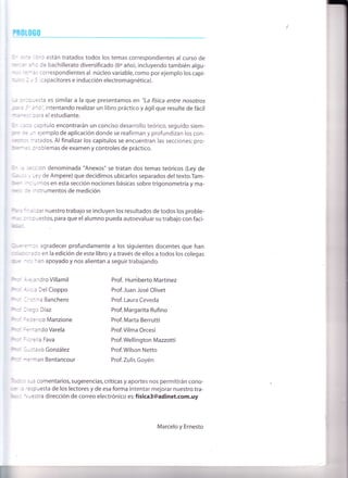 rrtm0
* =:e libro están tratados todos los temas correspondientes al curso de
Bs año de bachillerato diversificado (60 año), incluyendo también algu-
nn:s :-ras correspond¡entes al núcleo variable,como por ejemplo los capí-
'ul¡cs 2 y 5 (capacitores e inducción electromagnética).
llr.¡ :r:ouesta es similar a la que presentamos en 'ta física entre nosotros
r@r: i'ano", intentando realizar un libro práctico y ágil que resulte de fácil
írÍireo para el estudiante.
Br aa capítulo encontrarán un conciso desarrollo teórico, seguido siem-
pre
-.rn ejemplo de aplicación donde se reafirman y profundizan los con-
@s tratados. Al finalizar los capítulos se encuentran las secciones: pro-
hen-¿s problemas de examen y controles de práctico.
Ér a ;ección denominada "Anexos" se tratan dos temas teóricos (Ley de
6a"ss _,' Ley de Ampere) que decidimos ubicarlos separados del texto.Tam-
be ncluimos en esta sección nociones básicas sobre trigonometría y ma-
ililEc 3e instrumentos de medición
frm'nalizar nuestro trabajo se incluyen los resultados de todos los proble-
Írltllias :ropuestos, para que el alumno pueda autoevaluar su trabajo con faci-
llhÍ:;.-
@¡errros agradecer profundamente a los siguientes docentes que han
m'rn¡'xrc¡¿ds en la edición de este libro y a través de ellos a todos los colegas
*ltc -os han apoyado y nos alientan a seguir trabajando.
F'mr r¡eia nd ro Vil lamil
F,rcr. d¡rcia DelCioppo
Fqr:r 1-stina Banchero
Ftcr },ego Díaz
M tderico Manzione
M- Eernando Varela
M =orella Fava
Fref- C'ustavo G o nzá I ez
M *erman Bentancour
Prof. Humberto Martínez
Prof.Juan José Olivet
Prof. Laura Ceveda
Prof. Margarita Rufino
Prof. Marta Berrutti
Prof.Vilma Orcesi
Prof. Wellington Mazzotti
Prof.Wilson Netto
Prof. Zulis Goyén
fucs sus comentarios, sugerencias, críticas y aportes nos permitirán cono-
@r e respuesta de los lectores y de esa forma intentar mejorar nuestro tra-
ümc. uestra dirección de correo electrónico es: física3@adinet.com.uy
Marcelo y Ernesto
 