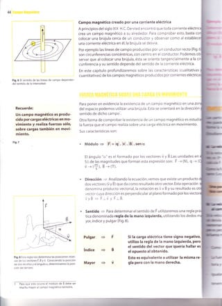 44
Fig.6 El sent¡do de las líneas de campo dependen
del sentido de la intensidad.
Recuerde:
Un campo magnét¡co es Produ-
cido por cargas eléctricas en mo-
vimiento y real¡za fuerzas sólo,
sobre cargas también en mov¡-
miento.
Fig.7
Fig.8 Esta regla nos determina las posiciones relati-
vas de los vectores F., É y ü. Conociendo la posición
de dos de ellos y el ángulo o, determinamos la posi-
ción del tercero.
I Para que esto ocurra el módulo de B debe ser
Campo magnét¡co creado por una corr¡ente eléctrica
A principios del siglo XIX H.C. Oersted encontró que toda corriente eléctric
crea un campo magnético a su alrededor. Para comprobar esto, basta
colocar una brújula cerca de un conductor y observar como al esta
una corriente eléctrica en él,la brújula se desvía.
Por ejemplo las líneas de campo producidas por un conductor recto (Fig.
son circunferencias concéntricas, con centro en el conductor. Podemos
servar que al colocar una brújula, ésta se orienta tangencialmente a la
cunferencia y su sentido depende del sentido de la corriente eléctrica.
En este capítulo profundizaremos sobre las características (cualitativas
cuantitativas) de los campos magnéticos produc¡dos por corrientes eléc
Para poner en evidencia la existencia de un campo magnético en una
del espacio podemos utilizar una brújula. Esta se or¡entará en la dirección
sentido de dicho campo'.
Otra forma de comprobar la existencia de un campo magnético es
la fuerza que elcampo realiza sobre una carga eléctrica en movimiento.
Sus características son :
. Módulo = lFl = lql .lvl . lBl . sen €r
Elángulo "cr" es elformado por los vectores ú y É.tas unidades en
S.l. de las magn¡tudes que forman esta expresión son: F -+ (N), q -+ (
u -> (*), É -_> (r).
Dirección
= Analizando la ecuación, vemos que existe un producto
dos vectores (ü y É) que da como resultado otro vector. Esta operación
denomina producto vectorial,la notación es ü x B y su resultado es ot
vector cuya dirección es perpendicular al plano formado por los vec
vyB = F-v y ÉlB.
Sentido = Para determinar el sentido de F utilizaremos una regla
tica denominada regla de la mano izquierda, utilizando los dedos
yor, índice y pulgar (Fig.8).
Pulgar
índice
Mayor v
Si la carga eléctrica tiene signo negativq
utilizo la regla de la mano izquierda, pero
el sentido del vector que'quería hallar es
elopuesto al obtenido.
Esto es equivalente a ut¡l¡zar la misma re-
gla pero con la mano derecha.
mucho mayor al campo magnét¡co terrestre.
tft
 