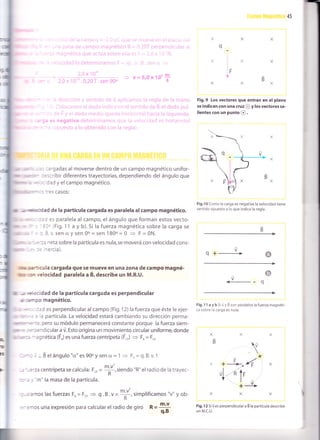 45
:: :argadas al moverse dentro de un campo magnético unifor-
-- :=.:ribir diferentes trayectorias, dependiendo del ángulo que
1 i' = :: Jadyelcampomagnétlco.
"*:i:'escasos:
dr ,- ,€f*r,c dad de la partícula cargada es paralela al campo magnético.
: es paralela al campo, el ángulo que forman estos vecto-
-r. (Fig. 11 a y b).5i la fuerza magnética sobre la carga se
3.v.sen ü y sen 0o= sen 180o= 0 + F = 0N.
,
=:: neta sobre la partícula es nula,se moverá con velocidad cons-
-= ^ercia).
,truni,m :a -trcula cargada que se mueve en una zona de campo magné-
lnrtr ::'r '¿elocidad paralela a É, describe un M.R.U.
uttr ,-, e :cidad de la partícula cargada es perpendicular
Lrrr i-oo magnético.
- . - ::d es perpendicular al campo (Fig. 12) la fuerza que éste le ejer-
. ' a partícula. La velocidad estará cambiando su dirección perma-
.
' , *
: -::, pero su módulo permanecerá constante porque la fuerza siem-
| :=':endicularaú.Estoorigina un movimientocircularuniforme,donde
,, := -- agnética (FJ es una fuerza centrípeta (F.o) + Fu = F.,
- : ; - Bel ángulo"cf,"esgOoysen cr= 1
= Fr=q.B.v.1
,:' -.-'zzcentrípeta se calcula: F.o = $,siendo "R" el radio de la trayec-
R
: : ,,"m" la masa de la partícula.
: -: amos las fuerzas Fu = F.,
= q . 3 . v =
r'1, simplificamos "v" y ob-
R
: -:mos una expresión para calcular el radio de giro R = T'u- q.B
Fig.9 Los ve(tores que entran en el plano
se indican con una cruz @ y los vectores sa-
l¡entes Gon un punto @ .
Fig.10 Como la carga es negativa la velocidad t¡ene
sentido opuesto a lo que indica la regla.
<-- q
Fig, 11 a y b Siü y B son paralelos la fuerza magnéti-
c¿ sobre la carga es nula.
Fig. 12 Si v es perpendicular a B la partícula describe
un M.C.U.
@
t tr,o
.
x¿-/
+ --1x> rÉ
,l-l+rvl-
iot
X
rX
 